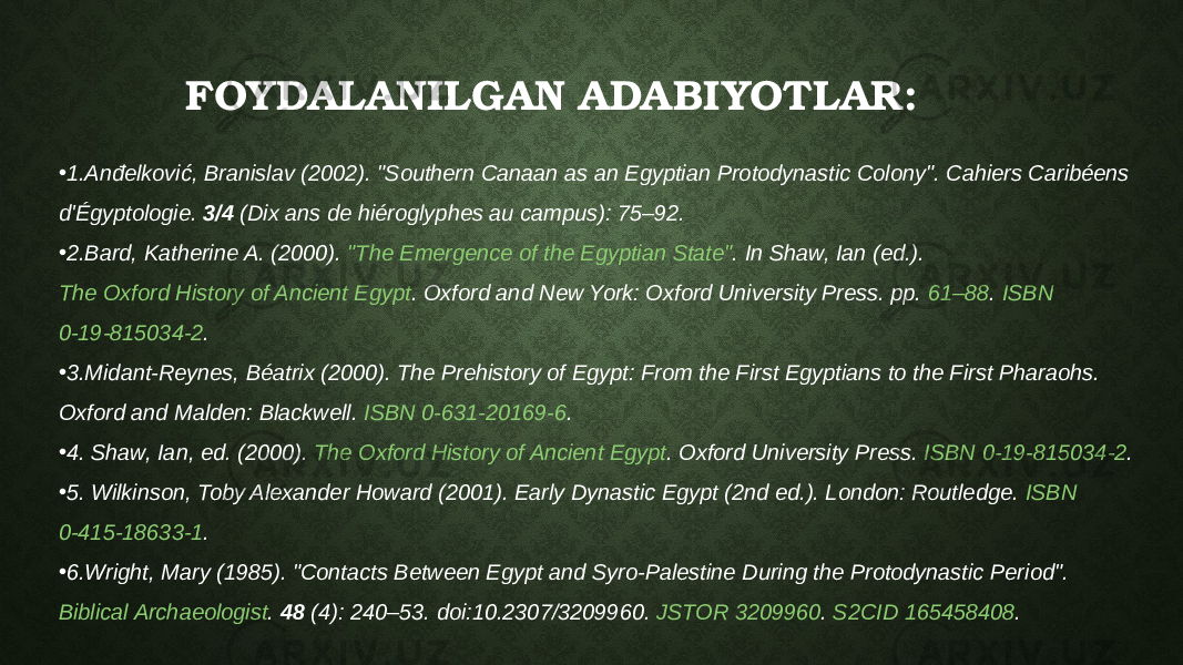 • 1.Anđelković, Branislav (2002). &#34;Southern Canaan as an Egyptian Protodynastic Colony&#34;. Cahiers Caribéens d&#39;Égyptologie.  3/4  (Dix ans de hiéroglyphes au campus): 75–92. • 2.Bard, Katherine A. (2000).  &#34;The Emergence of the Egyptian State&#34; . In Shaw, Ian (ed.).  The Oxford History of Ancient Egypt . Oxford and New York: Oxford University Press. pp.  61–88 .  ISBN   0-19-815034-2 . • 3.Midant-Reynes, Béatrix (2000). The Prehistory of Egypt: From the First Egyptians to the First Pharaohs. Oxford and Malden: Blackwell.  ISBN   0-631-20169-6 . • 4. Shaw, Ian, ed. (2000).  The Oxford History of Ancient Egypt . Oxford University Press.  ISBN   0-19-815034-2 . • 5. Wilkinson, Toby Alexander Howard (2001). Early Dynastic Egypt (2nd ed.). London: Routledge.  ISBN   0-415-18633-1 . • 6.Wright, Mary (1985). &#34;Contacts Between Egypt and Syro-Palestine During the Protodynastic Period&#34;.  Biblical Archaeologist .  48  (4): 240–53.  doi : 10.2307/3209960 .  JSTOR   3209960 .  S2CID   165458408 .FOYDALANILGAN ADABIYOTLAR: 