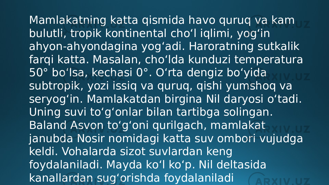 Mamlakatning katta qismida havo quruq va kam bulutli, tropik kontinental choʻl iqlimi, yogʻin ahyon-ahyondagina yogʻadi. Haroratning sutkalik farqi katta. Masalan, choʻlda kunduzi temperatura 50° boʻlsa, kechasi 0°. Oʻrta dengiz boʻyida subtropik, yozi issiq va quruq, qishi yumshoq va seryogʻin. Mamlakatdan birgina Nil daryosi oʻtadi. Uning suvi toʻgʻonlar bilan tartibga solingan. Baland Asvon toʻgʻoni qurilgach, mamlakat janubda Nosir nomidagi katta suv ombori vujudga keldi. Vohalarda sizot suvlardan keng foydalaniladi. Mayda koʻl koʻp. Nil deltasida kanallardan sugʻorishda foydalaniladi 