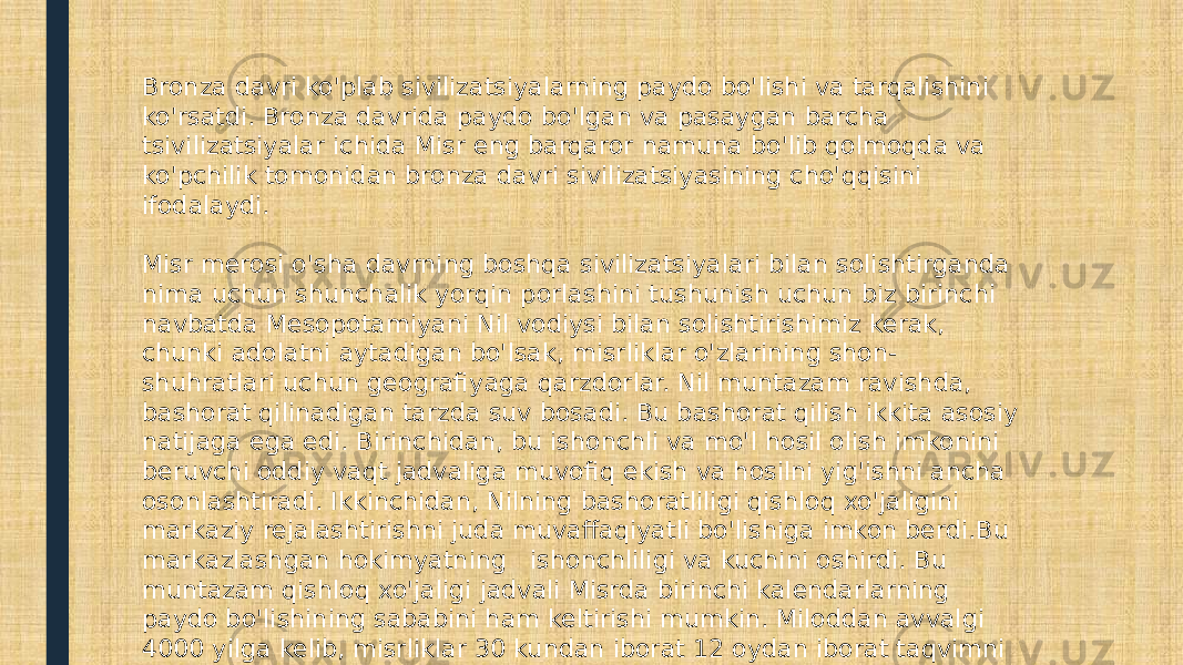 Bronza davri ko&#39;plab sivilizatsiyalarning paydo bo&#39;lishi va tarqalishini ko&#39;rsatdi. Bronza davrida paydo bo&#39;lgan va pasaygan barcha tsivilizatsiyalar ichida Misr eng barqaror namuna bo&#39;lib qolmoqda va ko&#39;pchilik tomonidan bronza davri sivilizatsiyasining cho&#39;qqisini ifodalaydi. Misr merosi o&#39;sha davrning boshqa sivilizatsiyalari bilan solishtirganda nima uchun shunchalik yorqin porlashini tushunish uchun biz birinchi navbatda Mesopotamiyani Nil vodiysi bilan solishtirishimiz kerak, chunki adolatni aytadigan bo&#39;lsak, misrliklar o&#39;zlarining shon- shuhratlari uchun geografiyaga qarzdorlar. Nil muntazam ravishda, bashorat qilinadigan tarzda suv bosadi. Bu bashorat qilish ikkita asosiy natijaga ega edi. Birinchidan, bu ishonchli va mo&#39;l hosil olish imkonini beruvchi oddiy vaqt jadvaliga muvofiq ekish va hosilni yig&#39;ishni ancha osonlashtiradi. Ikkinchidan, Nilning bashoratliligi qishloq xo&#39;jaligini markaziy rejalashtirishni juda muvaffaqiyatli bo&#39;lishiga imkon berdi.Bu markazlashgan hokimyatning  ishonchliligi va kuchini oshirdi. Bu muntazam qishloq xo&#39;jaligi jadvali Misrda birinchi kalendarlarning paydo bo&#39;lishining sababini ham keltirishi mumkin. Miloddan avvalgi 4000 yilga kelib, misrliklar 30 kundan iborat 12 oydan iborat taqvimni ishlab chiqishgan va har yilning oxirida qo&#39;shimcha besh muqaddas kun bor edi. 