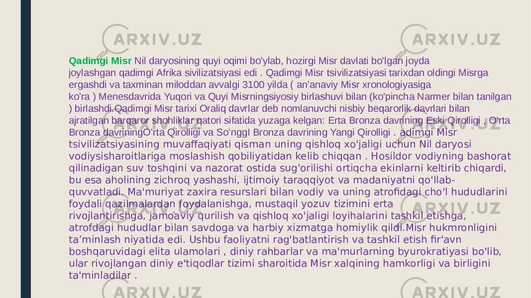 Qadimgi Misr   Nil daryosining quyi oqimi bo&#39;ylab, hozirgi Misr davlati bo&#39;lgan joyda joylashgan qadimgi Afrika sivilizatsiyasi edi . Qadimgi Misr tsivilizatsiyasi tarixdan oldingi Misrga ergashdi va taxminan miloddan avvalgi 3100 yilda ( an&#39;anaviy Misr xronologiyasiga ko&#39;ra ) Menesdavrida Yuqori va Quyi Misrningsiyosiy birlashuvi bilan (ko&#39;pincha Narmer bilan tanilgan ) birlashdi.Qadimgi Misr tarixi Oraliq davrlar deb nomlanuvchi nisbiy beqarorlik davrlari bilan ajratilgan barqaror shohliklar qatori sifatida yuzaga kelgan: Erta Bronza davrining Eski Qirolligi , Oʻrta Bronza davriningOʻrta Qirolligi va SoʻnggI Bronza davrining Yangi Qirolligi . adimgi Misr tsivilizatsiyasining muvaffaqiyati qisman uning qishloq xo&#39;jaligi uchun Nil daryosi vodiysisharoitlariga moslashish qobiliyatidan kelib chiqqan . Hosildor vodiyning bashorat qilinadigan suv toshqini va nazorat ostida sug&#39;orilishi ortiqcha ekinlarni keltirib chiqardi, bu esa aholining zichroq yashashi, ijtimoiy taraqqiyot va madaniyatni qo&#39;llab- quvvatladi. Ma&#39;muriyat zaxira resurslari bilan vodiy va uning atrofidagi cho&#39;l hududlarini foydali qazilmalardan foydalanishga, mustaqil yozuv tizimini erta rivojlantirishga, jamoaviy qurilish va qishloq xo&#39;jaligi loyihalarini tashkil etishga, atrofdagi hududlar bilan savdoga va harbiy xizmatga homiylik qildi.Misr hukmronligini ta’minlash niyatida edi. Ushbu faoliyatni rag&#39;batlantirish va tashkil etish fir&#39;avn boshqaruvidagi elita ulamolari , diniy rahbarlar va ma&#39;murlarning byurokratiyasi bo&#39;lib, ular rivojlangan diniy e&#39;tiqodlar tizimi sharoitida Misr xalqining hamkorligi va birligini ta&#39;minladilar . 