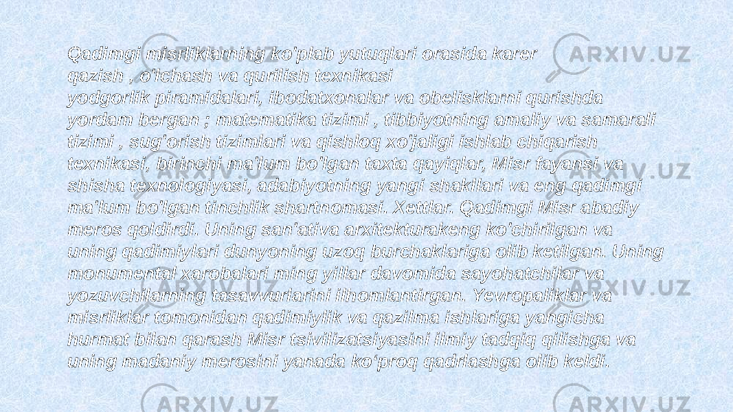 Qadimgi misrliklarning ko&#39;plab yutuqlari orasida karer qazish , o&#39;lchash va qurilish texnikasi yodgorlik piramidalari, ibodatxonalar va obelisklarni qurishda yordam bergan ; matematika tizimi , tibbiyotning amaliy va samarali tizimi , sug&#39;orish tizimlari va qishloq xo&#39;jaligi ishlab chiqarish texnikasi, birinchi ma&#39;lum bo&#39;lgan taxta qayiqlar, Misr fayansi va shisha texnologiyasi, adabiyotning yangi shakllari va eng qadimgi ma&#39;lum bo&#39;lgan tinchlik shartnomasi. Xettlar. Qadimgi Misr abadiy meros qoldirdi. Uning san&#39;ativa arxitekturakeng ko&#39;chirilgan va uning qadimiylari dunyoning uzoq burchaklariga olib ketilgan. Uning monumental xarobalari ming yillar davomida sayohatchilar va yozuvchilarning tasavvurlarini ilhomlantirgan. Yevropaliklar va misrliklar tomonidan qadimiylik va qazilma ishlariga yangicha hurmat bilan qarash Misr tsivilizatsiyasini ilmiy tadqiq qilishga va uning madaniy merosini yanada ko‘proq qadrlashga olib keldi. 