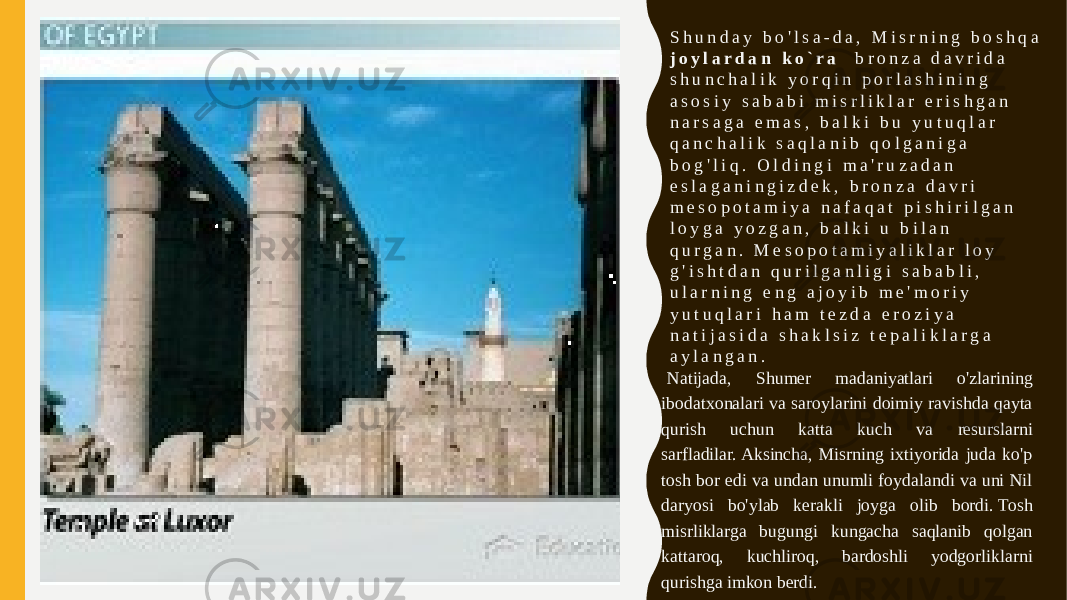 S h u n d a y b o &#39; l s a - d a , M i s r n i n g b o s h q a j o y l a r d a n k o ` r a b r o n z a d a v r i d a s h u n c h a l i k y o r q i n p o r l a s h i n i n g a s o s i y s a b a b i m i s r l i k l a r e r i s h g a n n a r s a g a e m a s , b a l k i b u y u t u q l a r q a n c h a l i k s a q l a n i b q o l g a n i g a b o g &#39; l i q .   O l d i n g i m a &#39; r u z a d a n e s l a g a n i n g i z d e k , b r o n z a d a v r i m e s o p o t a m i y a n a f a q a t p i s h i r i l g a n l o y g a y o z g a n , b a l k i u b i l a n q u r g a n .   M e s o p o t a m i y a l i k l a r l o y g &#39; i s h t d a n q u r i l g a n l i g i s a b a b l i , u l a r n i n g e n g a j o y i b m e &#39; m o r i y y u t u q l a r i h a m t e z d a e r o z i y a n a t i j a s i d a s h a k l s i z t e p a l i k l a r g a a y l a n g a n .   Natijada, Shumer madaniyatlari o&#39;zlarining ibodatxonalari va saroylarini doimiy ravishda qayta qurish uchun katta kuch va resurslarni sarfladilar. Aksincha, Misrning ixtiyorida juda ko&#39;p tosh bor edi va undan unumli foydalandi va uni Nil daryosi bo&#39;ylab kerakli joyga olib bordi. Tosh misrliklarga bugungi kungacha saqlanib qolgan kattaroq, kuchliroq, bardoshli yodgorliklarni qurishga imkon berdi. 