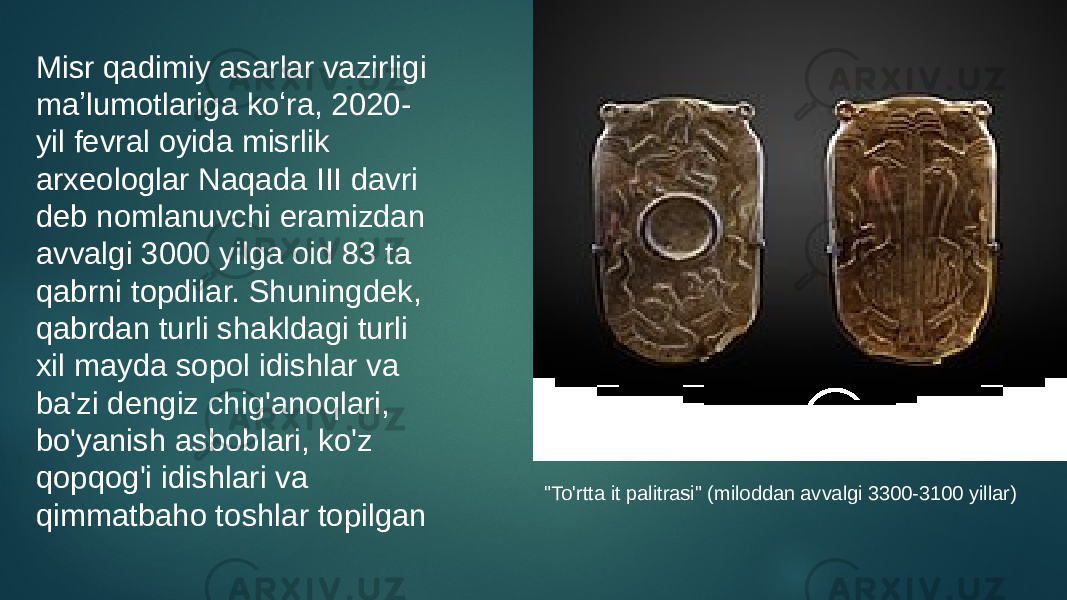 Misr qadimiy asarlar vazirligi maʼlumotlariga koʻra, 2020- yil fevral oyida misrlik arxeologlar Naqada III davri deb nomlanuvchi eramizdan avvalgi 3000 yilga oid 83 ta qabrni topdilar. Shuningdek, qabrdan turli shakldagi turli xil mayda sopol idishlar va ba&#39;zi dengiz chig&#39;anoqlari, bo&#39;yanish asboblari, ko&#39;z qopqog&#39;i idishlari va qimmatbaho toshlar topilgan &#34;To&#39;rtta it palitrasi&#34; (miloddan avvalgi 3300-3100 yillar) 