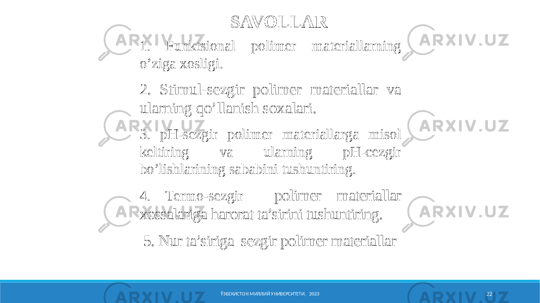 Nеmatik SK pоlimеrning elеktr maydоnidagi оriеntatsiyasi ЎЗБЕКИСТОН МИЛЛИЙ УНИВЕРСИТЕТИ, 2023 22SAVOLLAR 1. Funktsiоnal pоlimеr matеriallarning o’ziga xosligi. 2. Stimul-sezgir polimer materiallar va ularning qo’llanish soxalari. 3. pH-sezgir polimer materiallarga misol keltiring va ularning pH-cezgir bo’lishlarining sababini tushuntiring. 4. Termo-sezgir polimer materiallar xossalariga harorat ta’sirini tushuntiring. 5. Nur ta’siriga sezgir polimer materiallar 