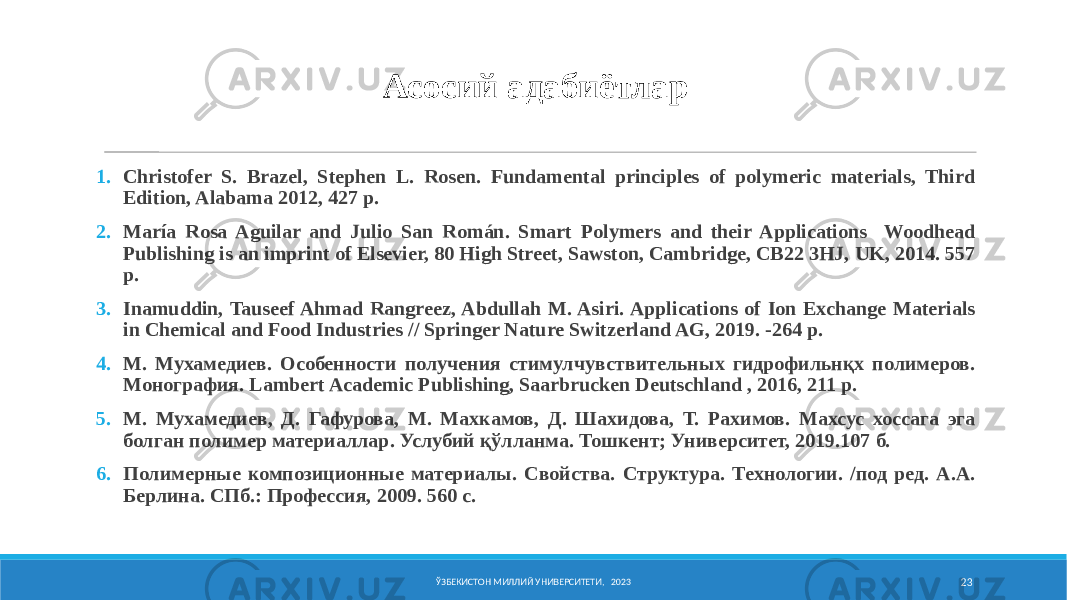 Асосий адабиётлар 1. Christofer S. Brazel, Stephen L. Rosen. Fundamental principles of polymeric materials, Third Edition, Alabama 2012, 427 p. 2. María Rosa Aguilar and Julio San Román. Smart Polymers and their Applications Woodhead Publishing is an imprint of Elsevier, 80 High Street, Sawston, Cambridge, CB22 3HJ, UK, 2014. 557 р. 3. Inamuddin, Tauseef Ahmad Rangreez, Abdullah M. Asiri. Applications of Ion Exchange Materials in Chemical and Food Industries // Springer Nature Switzerland AG, 2019. -264 р. 4. М. Мухамедиев. Особенности получения стимулчувствительных гидрофильнқх полимеров. Монография. Lambert Academic Publishing, Saarbrucken Deutschland , 2016, 211 p. 5. М. Мухамедиев, Д. Гафурова, М. Махкамов, Д. Шахидова, Т. Рахимов. Махсус хоссага эга болган полимер материаллар. Услубий қўлланма. Тошкент; Университет, 2019.107 б. 6. Полимерные композиционные материалы. Свойства. Структура. Технологии. /под ред. А.А. Берлина. СПб.: Профессия, 2009. 560 с. ЎЗБЕКИСТОН МИЛЛИЙ УНИВЕРСИТЕТИ, 2023 23 