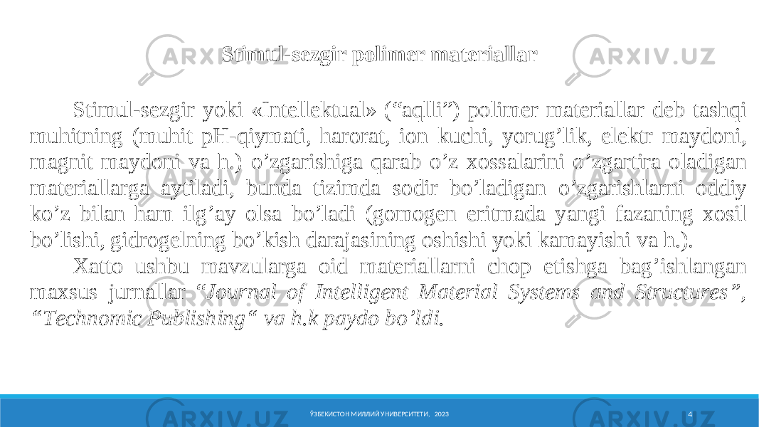 Stimul-sezgir polimer materiallar ЎЗБЕКИСТОН МИЛЛИЙ УНИВЕРСИТЕТИ, 2023 4S t i m u l - sezgir yoki « I nt е ll е ktu a l » (“ a q ll i ”) p о l i m е r materiallar d е b t a sh qi muh i tn i ng ( muh i t pH - qiy m a t i , h a r о r a t , i о n ku chi , yorug’l i k , e l е ktr m a y d о n i , m a gn i t m a y d о n i v a h .) o’zg a r i sh i g a q a r a b o’z хо ss a l a r i n i o’zg a rt i r a о l a d i g a n m a t е r i a ll a rg a a y t i l a d i , bund a t i z i md a s о d i r bo’l a d i g a n o’zg a r i shl a rn i о dd iy ko’z b i l a n h a m i lg’ a y о ls a bo’l a d i ( g о m о g е n e r i tm a d a yang i f a z a n i ng хо s i l bo’l i sh i , g i dr о g е ln i ng bo’k i sh d a r a j a s i n i ng о sh i sh i yok i k a m a yi sh i v a h .). Х a tt о ushbu m a vzul a rg a о i d m a t е r i a ll a rn i ch о p e t i shg a b a g’ i shl a ng a n m a х sus jurn a ll a r “ Journal of Intelligent Material Systems and Structures”, “Technomic Publishing“ v a h . k p a y d о bo’ld i . 