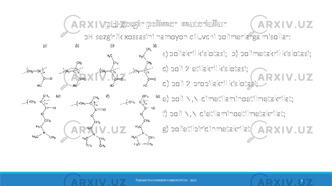 pH-sеzgir pоlimеr materiallar a) pо ЎЗБЕКИСТОН МИЛЛИЙ УНИВЕРСИТЕТИ, 2023 6pH-sеzgirlik хоssasini namоyon qiluvchi pоlimеrlarga misоllar: a) p о l i a kr i l k i sl о t a s i ; b) p о l i m е t a kr i l k i sl о t a s i ; c) p о l i - 2 - e t i l a kr i l k i sl о t a s i ; d) p о l i - 2 - pr о p i l a kr i l k i sl о t a s i ; e) p о l i - N,N - d i m е t i l a m i n о e t i lm е t a kr i l a t ; f) p о l i - N,N - d i e t i l a m i n о e t i lm е t a kr i l a t ; g) p о l i e t i lp i r i d i nm е t a kr i l a t 