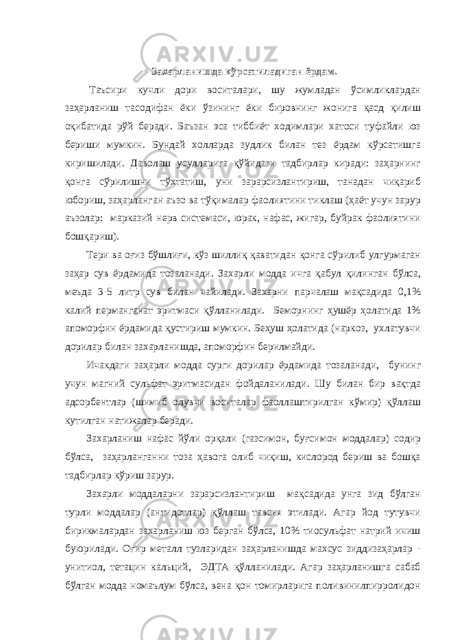  Захарланишда кўрсатиладиган ёрдам.   Таъсири кучли дори воситалари, шу жумладан ўсимликлардан заҳарланиш тасодифан ёки ўзининг ёки бировнинг жонига қасд қилиш оқибатида рўй беради. Баъзан эса тиббиёт ходимлари хатоси туфайли юз бериши мумкин. Бундай холларда зудлик билан тез ёрдам кўрсатишга киришилади. Даволаш усулларига қўйидаги тадбирлар киради: заҳарнинг қонга сўрилишни тўхтатиш, уни зарарсизлантириш, танадан чиқариб юбориш, заҳарланган аъзо ва тўқималар фаолиятини тиклаш (ҳаёт учун зарур аъзолар: марказий нерв системаси, юрак, нафас, жигар, буйрак фаолиятини бошқариш). Тери ва оғиз бўшлиғи, кўз шиллиқ қаватидан қонга сўрилиб улгурмаган заҳар сув ёрдамида тозаланади. За х арли модда ичга қабул қилинган бўлса, меъда 3-5 литр сув билан чайилади. Захарни парчалаш мақсадида 0,1% калий перманганат эритмаси қўлланилади. Беморнинг ҳушёр ҳолатида 1% апоморфин ёрдамида қустириш мумкин. Беҳуш ҳолатида (наркоз, ухлатувчи дорилар билан захарланишда, апоморфин берилмайди. Ичакдаги заҳарли модда сурги дорилар ёрдамида тозаланади, бунинг учун магний сульфат эритмасидан фойдаланилади. Шу билан бир вақтда адсорбентлар (шимиб олувчи воситалар фаоллаштирилган кўмир) қўллаш кутилган натижалар беради. За х арланиш нафас йўли орқали (газсимон, буғсимон моддалар) содир бўлса, заҳарланганни тоза ҳавога олиб чиқиш, кислород бериш ва бошқа тадбирлар кўриш зарур. Захарли моддаларни зарарсизлантириш мақсадида унга зид бўлган турли моддалар (антидотлар) қўллаш тавсия этилади. Агар йод тутувчи бирикмалардан захарланиш юз берган бўлса, 10% тиосульфат натрий ичиш буюрилади. Оғир металл тузларидан заҳарланишда махсус зиддизаҳарлар - унитиол, тетацин кальций, ЭДТА қўлланилади. Агар заҳарланишга сабаб бўлган модда номаълум бўлса, вена қон томирларига поливинилпирролидон 