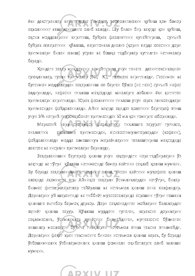 ёки декстранлар киритилади. Гемодез, реополиглюкин қуйиш ҳам бемор аҳволининг яхшиланишига олиб келади. Шу билан бир вақтда қон қуйиш, оқсил моддаларини киритиш, буйрак фаолиятини кучайтириш, сунъий буйрак аппаратини қўллаш, перитонеал диализ (қорин парда юзасини дори эритмалари билан ювиш) усули ва бошқа тадбирлар кутилган натижалар беради. Қондаги заҳар миқдорини камайтириш учун танага дезинтоксикацион суюқликлар, тузли эритмалар ( Na , К), глюкоза киритилади. Газсимон ва буғсимон моддалардан заҳарланиш юз берган бўлса (ис гази) сунъий нафас олдирилади, нафасни тиклаш мақсадида веналарга лобелин ёки цититон эритмалари киритилади. Юрак фаолиятини тиклаш учун юрак гликозидлари эритмасидан фойдаланилади. Айни вақтда ацидоз ҳолатини бартараф этиш учун 3% натрий гидрокарбонат эритмасидан 50 мл қон томирга юборилади. Марказий нерв системаси фаолиятини тиклашга зарурат туғилса, аналептик аралашма эритмасидан, психостимуляторлардан (кофеин), фойдаланилади модда алмашинув жараёнларини тезлаштириш мақсадида лактоза ва инсулин эритмалари берилади. Заҳарланишни бартараф қилиш учун юқоридаги чора-тадбирларни ўз вақтида ва тўғри қўллаш натижасида бемор хаётини сақлаб қолиш мумкин. Бу борада заҳарланишнинг олдини олиш, инсон ҳаётини муҳофаза қилиш алоҳида аҳамиятга эга. Айниқса заҳарли ўсимликлардан нотўғри, билар- билмас фитопрепаратлар тайёрлаш ва истеъмол қилиш анча хавфлидир. Дориларни уй шароитида ва тиббиёт муассасаларида асрашни тўғри ташкил қилишга эътибор бермоқ даркор. Дори сақланадиган жойларни болалардан эҳтиёт қилиш зарур. Қўллаш муддати тугаган, кераксиз дориларни сақламаслик, ўсимликлар дунёсини билмайдиган, мутахассис бўлмаган кишилар маслаҳати бўйича гиёҳларни истеъмол этиш тавсия этилмайди. Дориларни фақат врач тавсиясига биноан истеъмол қилиш керак, бу борада ўзбошимчалик ўзбилармонлик қилиш фожиали оқибатларга олиб келиши мумкин. 