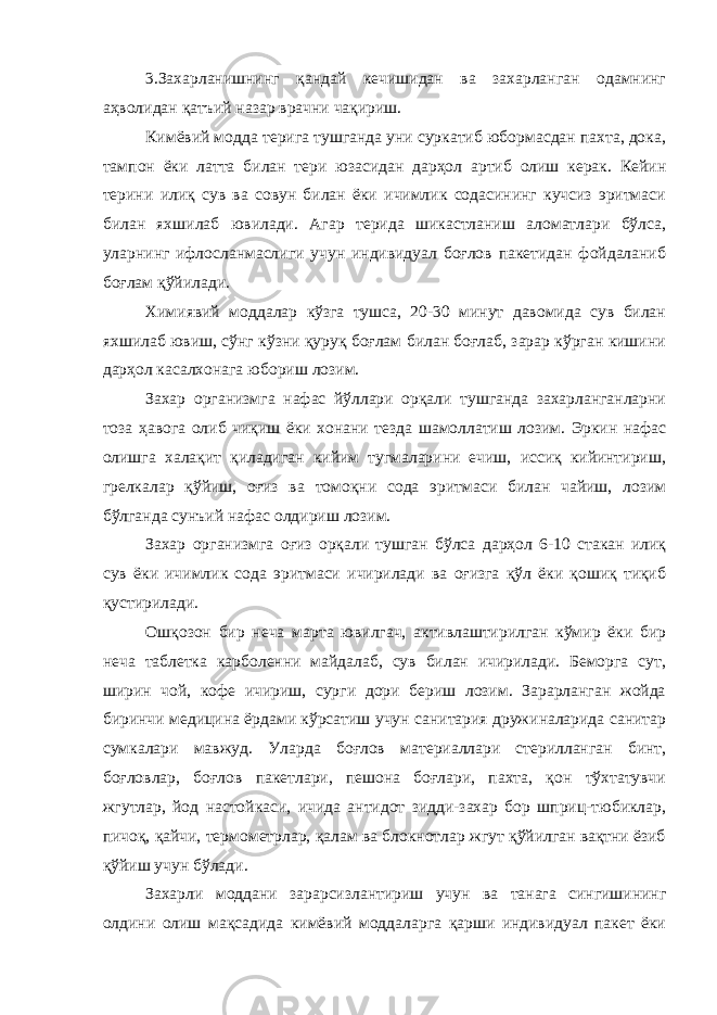 3.Захарланишнинг қандай кечишидан ва захарланган одамнинг аҳволидан қатъий назар врачни чақириш. Кимёвий модда терига тушганда уни суркатиб юбормасдан пахта, дока, тампон ёки латта билан тери юзасидан дарҳол артиб олиш керак. Кейин терини илиқ сув ва совун билан ёки ичимлик содасининг кучсиз эритмаси билан яхшилаб ювилади. Агар терида шикастланиш аломатлари бўлса, уларнинг ифлосланмаслиги учун индивидуал боғлов пакетидан фойдаланиб боғлам қўйилади. Химиявий моддалар кўзга тушса, 20-30 минут давомида сув билан яхшилаб ювиш, сўнг кўзни қуруқ боғлам билан боғлаб, зарар кўрган кишини дарҳол касалхонага юбориш лозим. Захар организмга нафас йўллари орқали тушганда захарланганларни тоза ҳавога олиб чиқиш ёки хонани тезда шамоллатиш лозим. Эркин нафас олишга халақит қиладиган кийим тугмаларини ечиш, иссиқ кийинтириш, грелкалар қўйиш, оғиз ва томоқни сода эритмаси билан чайиш, лозим бўлганда сунъий нафас олдириш лозим. Захар организмга оғиз орқали тушган бўлса дарҳол 6-10 стакан илиқ сув ёки ичимлик сода эритмаси ичирилади ва оғизга қўл ёки қошиқ тиқиб қустирилади. Ошқозон бир неча марта ювилгач, активлаштирилган кўмир ёки бир неча таблетка карболенни майдалаб, сув билан ичирилади. Беморга сут, ширин чой, кофе ичириш, сурги дори бериш лозим. Зарарланган жойда биринчи медицина ёрдами кўрсатиш учун санитария дружиналарида санитар сумкалари мавжуд. Уларда боғлов материаллари стерилланган бинт, боғловлар, боғлов пакетлари, пешона боғлари, пахта, қон тўхтатувчи жгутлар, йод настойкаси, ичида антидот зидди-захар бор шприц-тюбиклар, пичоқ, қайчи, термометрлар, қалам ва блокнотлар жгут қўйилган вақтни ёзиб қўйиш учун бўлади. Захарли моддани зарарсизлантириш учун ва танага сингишининг олдини олиш мақсадида кимёвий моддаларга қарши индивидуал пакет ёки 