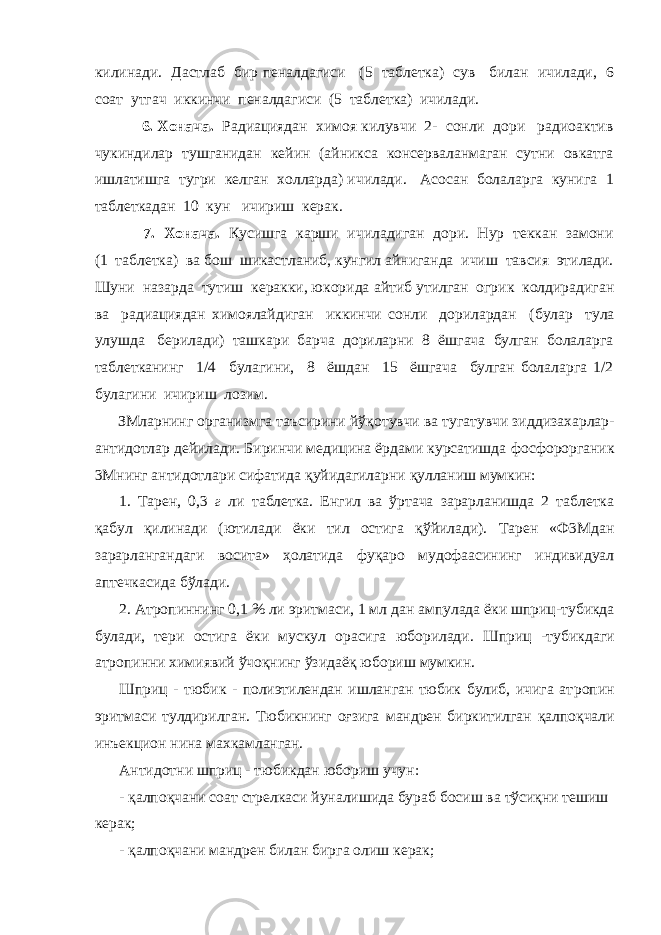 килинади. Дастлаб бир пеналдагиси (5 таблетка) сув билан ичилади, 6 соат утгач иккинчи пеналдагиси (5 таблетка) ичилади. 6. Хонача. Радиациядан химоя килувчи 2- сонли дори радиоактив чукиндилар тушганидан кейин (айникса консерваланмаган сутни овкатга ишлатишга тугри келган холларда) ичилади. Асосан болаларга кунига 1 таблеткадан 10 кун ичириш керак. 7. Хонача. Кусишга карши ичиладиган дори. Нур теккан замони (1 таблетка) ва бош шикастланиб, кунгил айниганда ичиш тавсия этилади. Шуни назарда тутиш керакки, юкорида а йтиб утилган огрик колдирадиган ва радиациядан химоялайдиган иккинчи сонли дорилардан ( б улар тула улушда берилади) ташкари барча дориларни 8 ёшгача булган болаларга таблетканинг 1/4 булагини, 8 ёшдан 15 ёшгача булган болаларга 1/2 булагини ичириш лозим. ЗМларнинг организмга таъсирини йў қ отувчи ва тугатувчи зидди захарлар- антидотлар дейилади. Биринчи медицина ёрдами курсатишда фосфорорганик 3Мнинг антидотлари сифатида қ уйидагиларни қ улланиш мумкин: 1. Тарен, 0,3 г ли таблетка. Енгил ва ўртача зарарланишда 2 таблетка қ абул қ илинади (ютилади ёки тил остига қў йилади). Тарен «Ф3Мдан зарарлангандаги восита» ҳ олатида фуқаро мудофаасининг индивидуал аптечкасида бўлади. 2. Атропиннинг 0,1 % ли эритмаси, 1 мл дан ампулада ёки шприц - тубикда булади, тери остига ёки мускул орасига юборилади. Шприц - тубикдаги атропинни химиявий ўчоқнинг ўзидаё қ юбориш мумкин. Шприц - тюбик - полиэтилендан ишланган тюбик булиб, ичига ат ропин эритмаси тулдирилган. Тюбикнинг оғзига мандрен биркитилган қалпоқ чали инъекцион нина махкамланган. Антидотни шприц - тюбикдан юбориш учун: - қалпоқчани соат стрелкаси йуналишида бураб босиш ва тўсиқни тешиш керак; - қалпоқчани мандрен билан бирга олиш керак; 