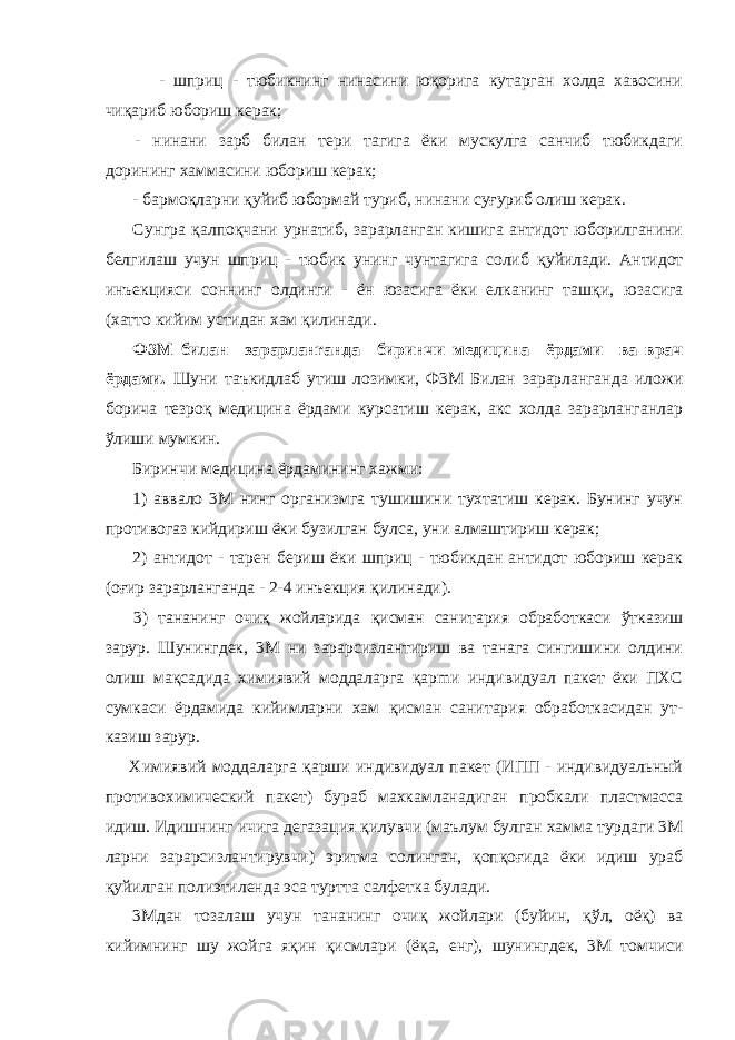  - шприц - тюбикнинг нинасини юқорига кутарган холда хавосини чиқариб юбориш керак; - нинани зарб билан тери тагига ёки мускулга санчиб тюбикдаги дорининг хаммасини юбориш керак; - бармоқларни қ уйиб юбормай туриб, нинани суғуриб олиш керак. Сунгра қалпоқч ани урнатиб, зарарланган кишига антидот юборилганини белгилаш учун шприц - тюбик унинг чунтагига солиб қ уйилади. Антидот инъекцияси соннинг олдинги - ён юзасига ёки елканинг ташқи, юзасига (хатто кийим устидан хам қ илинади. Ф3М билан зарарланrанда биринчи медицина ёр дами ва врач ёрдами. Шуни таъкидлаб утиш лозимки, Ф3М Билан зарарланганда иложи борича тезроқ медицина ёрдами курсатиш керак, акс холда зарарланганлар ўлиши мумкин. Биринчи медицина ёрдамининг хажми: 1) аввало 3М нинг организмга тушишини тухтатиш керак. Бунинг учун противогаз кийдириш ёки бузилган булса, уни алмаштириш керак; 2) антидот - тарен бериш ёки шприц - тюбикдан антидот юбориш керак (оғир зарарланганда - 2-4 инъекция қ илинади). 3) тананинг очиқ жойларида қ исман санитария обработкаси ўтказиш зарур. Шунингдек, 3М ни зарарсизлантириш ва танага сингишини олдини олиш ма қ садида химиявий моддаларга қ арmи индивидуал пакет ёки ПХС сумкаси ёрдамида кийимларни хам қ исман санитария обработкасидан ут - казиш зарур. Химиявий моддаларга қ арши индивидуал пакет (ИПП - индивидуальный противохимический пакет) бураб махкамлана диган пробкали пластмасса идиш. Идишнинг ичига дегазация қ илувчи (маълум булган хамма турдаги 3М ларни зарарсизлантирувчи) эритма солинган, қопқоғида ёки идиш ураб қ уйилган полиэтиленда эса туртта салфетка булади. 3Мдан тозалаш учун тананинг очиқ жойлари (буйин, қўл , oё қ ) ва кийимнинг шу жойга яқин қисмлари (ё қ a, енг), шунингдек, 3М томчиси 