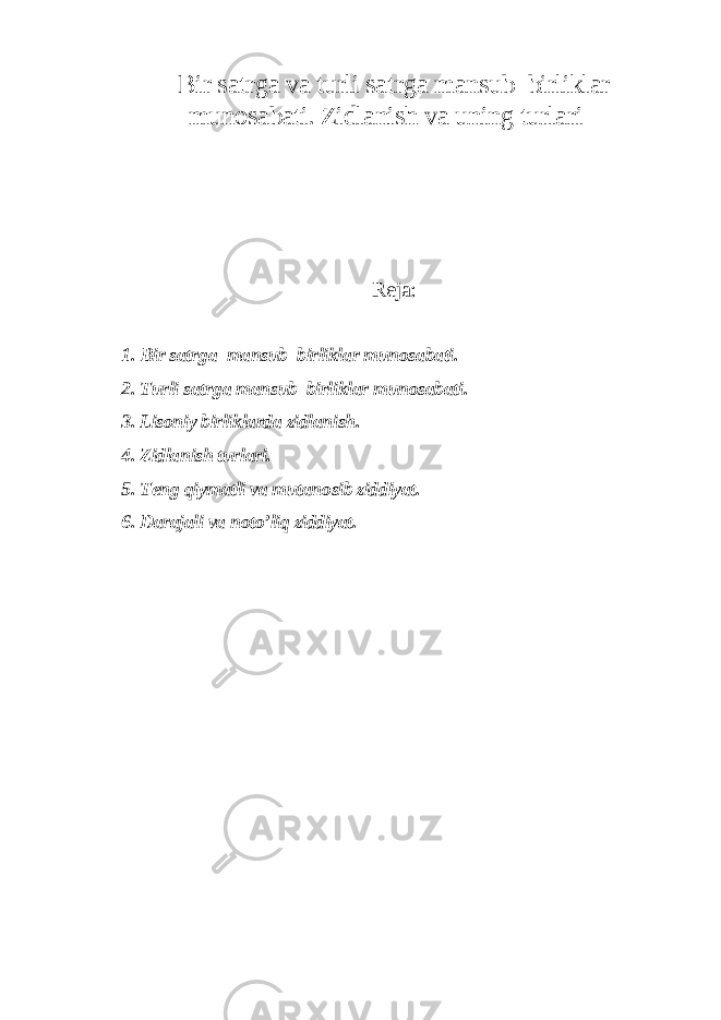 Bir sat r ga va turli sat r ga mansub birliklar munosabati. Zidlanish va uning turlari Reja: 1 . Bir sat r ga mansub birliklar munosabati. 2. Turli sat r ga mansub birliklar munosabati. 3. Lisoniy birliklarda zidlanish. 4. Zidlanish turlari. 5. Teng qiymatli va mutanosib ziddiyat. 6. Darajali va noto’liq ziddiyat. 