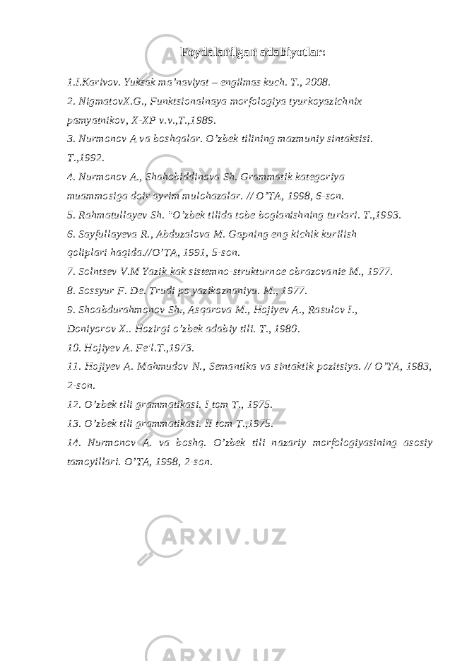  Foydalanilgan adabiyotlar: 1.I.Karivov. Yuksak ma’naviyat – engilmas kuch. T., 2008. 2. NigmatovX.G., Funktsionalnaya morfologiya tyurkoyazichnix pamyatnikov, X-XP v.v.,T.,1989. 3. Nurmonov A va boshqalar. O’zbek tilining mazmuniy sintaksisi. T.,1992. 4. Nurmonov A., Shahobiddinova Sh. Grammatik kategoriya muammosiga doir ayrim mulohazalar. // O’TA, 1998, 6-son. 5. Rahmatullayev Sh. &#34;O’zbek tilida tobe boglanishning turlari. T.,1993. 6. Sayfullayeva R., Abduzalova M. Gapning eng kichik kurilish qoliplari haqida.//O’TA, 1991, 5-son. 7. Solntsev V.M Yazik kak sistemno-strukturnoe obrazovanie M., 1977. 8. Sossyur F. De. Trudi po yazikoznaniyu. M., 1977. 9. Shoabdurahmonov Sh., Asqarova M., Hojiyev A., Rasulov I., Doniyorov X.. Hozirgi o’zbek adabiy tili. T., 1980. 10. Hojiyev A. Fe&#39;l.T.,1973. 11. Hojiyev A. Mahmudov N., Semantika va sintaktik pozitsiya. // O’TA, 1983, 2-son. 12. O’zbek tili grammatikasi. I tom T., 1975. 13. O’zbek tili grammatikasi. II tom T.,1975. 14. Nurmonov A. va boshq. O’zbek tili nazariy morfologiyasining asosiy tamoyillari. O’TA, 1998, 2-son. 