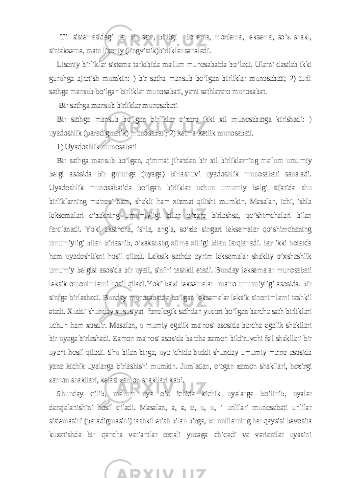  Til sistemasidagi har bir sat r , birligi - fonema, morfema, leksema, so’z shakl, sintaksema, matn lisoniy (lingvistik)birliklar sanaladi. Lisoniy birliklar sistema tarkibida ma&#39;lum munosabatda b o’ ladi. Ularni dastlab ikki guruhga ajratish mumkin: ) bir satha mansub bo’lgan birliklar munosabati; 2) turli sathga mansub bo’lgan birliklar munosabati, ya&#39;ni sathlararo munosabat. Bir sathga mansub birliklar munosabati Bir sathga mansub bo’lgan birliklar o’zaro ikki xil munosabatga kirishadi: ) uyadoshlik (paradigmatik) munosabati; 2) ketma-ketlik munosabati. 1) Uyadoshlik munosabati Bir sathga mansub bo’lgan, qimmat jihatdan bir xil birliklarning ma&#39;lum umumiy belgi asosida bir guruhga (uyaga) birlashuvi uyadoshlik munosabati sanaladi. Uyadoshlik munosabatida bo’lgan birliklar uchun umumiy belgi sifatida shu birliklarning ma&#39;nosi ham, shakli ham xizmat qilishi mumkin. Masalan, ichi, ishla leksemalari o’zakning umumiyligi bilan o’zaro birlashsa, qo’shimchalari bilan farqlanadi. Yoki aksincha, ishla, angla, so’zla singari leksemalar qo’shimchaning umumiyligi bilan birlashib, o’zakshshg xilma-xilligi bilan farqlanadi. har ikki holatda ham uyadoshlikni hosil qiladi. Leksik sathda ayrim leksemalar shakliy o’xshashlik umumiy belgisi asosida bir uyali, sinfni tashkil etadi. Bunday leksemalar munosabati leksik omonimlarni hosil qiladi.Yoki ba&#39;zi leksemalar ma&#39;no umumiyligi asosida. bir sinfga birlashadi. Bunday munosabatda bo’lgan leksemalar leksik sinonimlarni tashkil etadi. Xuddi shunday xususiyat fonologik sathdan yuqori bo’lgan barcha sath birliklari uchun ham xosdir. Masalan, u mumiy egalik ma&#39;nosi asosida barcha egalik shakllari bir uyaga birlashadi. Zamon ma&#39;nosi asosida barcha zamon bildiruvchi fe&#39;l shakllari bir uyani h osil q iladi. Shu bilan birga, uya ichida huddi shunday umumiy ma&#39;no asosida yana kichik uyalarga birlashishi mumkin. Jumladan, o’ tgan zamon shakllari, h ozirgi zamon shakllari, kelasi zamon shakllari kabi. Shunday q ilib, ma&#39;lum uya o’z ichida kichik uyalarga b o’ linib, uyalar darajalanishini hosil qiladi. Masalan, a, e, o, u, u, i unlilari munosabati unlilar sistemasini (paradigmasini) tashkil etish bilan birga, bu unlilarning har qaysisi bevosita kuzatishda bir qancha variantlar orqali yuzaga chiqadi va variantlar uyasini 