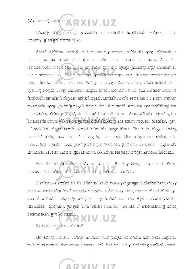 (sistemasini) tashkil etadi. Lisoniy birliyutarning uyadoshlik munosabatini belgilashda ko’proq ma&#39;no umumiyligi belgisi xizmat qiladi. Shuni ta&#39;kidlash kerakki, ma&#39;lum umumiy ma&#39;no asosida bir uyaga birlashtirish uchun asos bo’lib xizmat qilgan umumiy ma&#39;no takrorlanishi lozim. Ana shu takrorlanuvchi ma&#39;no (sema) har bir a&#39;zoni ayni shu uyaga (paradigmaga) birlashtirish uchun xizmat qiladi. Shu bilan birga uyaning har qaysi a&#39;zosi boshqa a&#39;zodan ma&#39;lum belgilariga ko’ra farqlanish xususiyatiga ham ega. Ana shu far ql anish: belgisi bilan uyaning aloqida birligi ekanligini s aql ab turad i . Demaq har bir a&#39;zo birlashtiruvchi va far q lovchi semalar birligidan tashkil topadi. Birlashtiruvchi sema har bir a&#39;zoni ma&#39;lum mazmuniy uyaga (paradigmaga.) birlashishini, farqlovchi sema esa uya tarkibidagi har bir a&#39;zoning o’ziga xosligini, aloqidalngini ko’rsatib turadi. Anglashiladiki, uyaning har bir a&#39;zosida umumiylik va o’ziga xoslik dialektikasi o’z tajassuminitopadi. Masalan, -gan, -di shakllari o’ tgan zamon semasi bilan bir uyaga kiradi. Shu bilan birga ularning haritasisi o’ziga xos far ql anish belgisiga h am ega. Ular o’tgan zamonning nutq momentiga nisbatan uzoq yoki yaqinligini ifodalash. jihatidan bir-biridan farqlanadi. Birinchisi nisbatan u zoq o’ tgan zamonni, ikkinchisi esa ya q in o’ tgan zamonni bildiradi. H ar bir uya (paradigma) sistema sanaladi. Shuiday ekan, til sistemasi o’zaro munosabatda bo’lgan bir qancha uyalarning birligidan iboratdir. H ar bir uya a&#39;zolari bir-biri bilan zidlanish xususiyatiga ega. Zidlanish har q anday narsa va xodisaning ichki tara q qi yo t negizidir. Sh unday ekan, davrlar o’ tishi bilan uya a&#39;zolari o’ rtasida mi q doriy o’zgarish ruy berishi mumkin. Ayrim a&#39;zolar eskirib, iste&#39;moldan chiqinshi, yangisi kirib kelishi mumkin. Bu esa til sistemasining ochiq sistema ekanligini ko’rsatadi. 2) Ketma-ketlik munosabati Bir sathga mansub bo’lgan birliklar nutq jarayonida o’zaro ketma-ket boglanib ma&#39;lum axborot tashish uchun xizmat qiladi. Har bir lisoniy birlikning vazifasi ketma- 