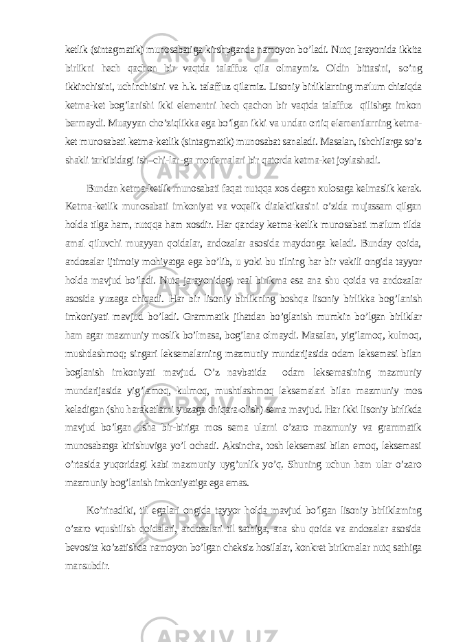 ketlik (sintagmatik) munosabati ga kirshpganda namoyon bo’ladi. Nutq jarayonida ikkita birlikni hech qachon bir vaqtda talaffuz qila olmaymiz. Oldin bittasini, s o’ ng ikkinchisini, uchinchisini va h .k. talaff u z qilamiz. Lisoniy birliklarning ma&#39;lum chiziqda ketma-ket bog’lanishi ikki elementni hech qachon bir vaqtda talaffuz qilishga imkon bermaydi. Muayyan cho’ziqlikka ega bo’lgan ikki va u n dan ort i q elementlarning ketma- ket munosabati ketma-ketlik (sintagmatik) munosabat sanaladi. Masalan, ishchilarga so’z shakli tarkibidagi ish–chi-l ar - g a morfemalari bir q atorda ketma-ket joylashad i. Bundan ketma-ketlik munosabati faqat nutqqa xos degan xulosaga kelmaslik kerak. Ketma-ketlik munosabati imkoniyat va voqelik dialektikasini o’zida mujassam qilgan holda tilga ham, nutqqa ham xosdir. Har qanday ketma-ketlik munosabati ma&#39;lum tilda amal qiluvchi muayyan qoidalar, andozalar asosida maydonga keladi. Bunday qoida, andozalar ijtimoiy mohiyatga ega bo’lib, u yoki bu tilning har bir vakili ongida tayyor holda mavjud bo’ladi. Nutq jarayonidagi real birikma esa ana shu qoida va andozalar asosida y u zaga chiqadi. H ar bir lisoniy bir li kning boshqa lisoniy birlikka bog ’ lanish imkoniyati mavjud bo’la di. Grammatik jihatdan bo’glanish mumkin bo’lgan birliklar ham agar mazmuniy moslik bo’lmasa, bog’lana olmaydi. Masalan, yig’lamoq, kulmoq, mushtlashmoq; singari leksemalarning mazmuniy mundarijasida odam leksemasi bilan boglanish imkoniyati mavjud. O’z navbatida odam leksemasining mazmuniy mundarijasida yig’lamoq, kulmoq, mushtlashmoq leksemalari bilan mazmuniy mos keladigan (shu harakatlarni yuzaga chiqara olish) sema mavjud. Har ikki lisoniy birlikda mavjud bo’lgan usha bir-biriga mos sema ularni o’zaro mazmuniy va grammatik munosabatga kirishuviga yo’l ochadi. Aksincha, tosh leksemasi bilan emoq, leksemasi o’rtasida yuqoridagi kabi mazmuniy uyg’unlik yo’q. Shuning uchun ham ular o’zaro mazmuniy bog’lanish imkoniyatiga ega emas. Ko’rinadiki, til egalari ongida tayyor holda mavjud bo’lgan lisoniy birliklarning o’zaro vqushilish qoidalari, andozalari til sathiga, ana shu qoida va andozalar asosida bevosita ko’zatishda namoyon bo’lgan cheksiz hosilalar, konkret birikmalar nutq sathiga mansubdir. 