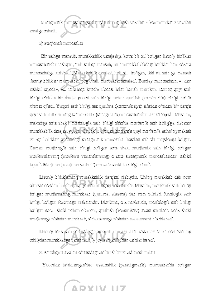  Sintagmatik munosabat yordamida tilning bosh vazifasi - kommunikativ vazifasi amalga oshadi . 3) Po g’ onali munosabat Bir sathga mansub, murakkablik darajasiga ko’ra bir xil bo’lgan lisoniy birliklar munosabatidan tashqari, turli sathga mansub, turli murakkablikdagi birliklar ham o’zaro munosabatga kirishadi.(Murakkablik darajasi turli xil bo’lgan, ikki xil sath ga mansub lisoniy birliklar munosabati pog’onali munosabat sanaladi. Bunday munosabatni «...dan tashk il topad i », «... tarki bi ga kiradi» ifodasi bilan berish mumk i n. Demaq quyi sath birligi o’zidan bir daraja yuqori sath birligi uchun qurilish (konstruktiv) birligi bo’lib xizmat qiladi. Yuqori sath birligi esa qurilma (konstruktsiya) sifatida o’zidan bir daraja quyi sath birliklarining ketma-ketlik (sintagmatik) muiosabatidan tashkil topadi. Masalan, maktabga so’z shakli morfologik sath birligi sifatida morfemik sath birligiga nisbatan murakkablik darajasi yuqori. Chunki u o’zidan bir daraja quyi morfemik sathning maktab va -ga birliklari o’rtasidagi sintagmatik munosabat hosilasi sifatida maydonga kelgan. Demaq morfolog ik sath birligi bo’lgan so’z shakl morfemik sath birligi bo’lgan morfemalarning (morfema variantlarining) o’zaro sintagmatik munosabat i dan tashkil topadi. Morfema (morfema varianti) esa so’z shakl tarkibiga kiradi. Lisoniy birliklarning murakkablik darajasi nisbiydir. Uning m urakkab deb nom olinishi o’zidan bir daraja q uyi sath birligiga nisbatandir. Masalan, morfemik sath birligi bo’lgan morfemaning murakkab (qurilma, sistema) deb nom olinishi fonologik sat h birligi bo’lgan fonemaga nisbatandir. Morfema, o’z navbatida, morfologik sath birligi bo’lgan so’z shakl uchun element, qurilnsh (konstruktiv) a&#39;zosi sanaladi. So’z shak l morfemaga nisbatan murakkab, sintaksemaga nisbatan esa element h isoblanadi. Lisoniy birlshshar o’rtasidagi pog’onali munosabat til sistemasi ichki to’zilishining oddiydan murakkabga qarab tadrijiy joylashganligidan dalolat beradi. 3. Paradigma a&#39;zolari o’ rtasidagi z id lan ish lar va zidlanish turlari Yuqorida ta&#39;kidlanganideq uyadoshlik (paradigmatik) munosabatida bo’lgan 