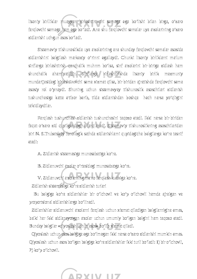 lisoniy birlliklar muayyan birlashtiruvchi semaga ega bo’lishi bilan birga, o’zaro farqlovchi semaga ham ega bo’ladi. Ana sh u far q lovchi semalar uya a&#39;zolarining o’zaro zidlanishi u ch gun asos bo’ladi. Sistemav iy tilshunoslikda uya a&#39;zolarining ana shunday farqlovchi semalar asosida zidlanish i ni belgilash markaziy o’ rinni egallaydi. Chunki lisoniy birliklarni ma&#39;lum sinflarga birlashtirish qanchalik muhnm bo’lsa, sinf a&#39;zolarini bir-biriga zidlash ham shunchalik ahamiyatlidir. Sinflarga birlashtirishda lisoniy birlik mazmuniy mundarijasidagi birlashtiruvchi sema xizmat qilsa, bir-biridan ajratishda farqlovchi sema asosiy rol o’ynaydi. Shuning uchun sistemavyay tilshunoslik asoschilari zidlanish tushunchasiga katta e&#39;tibor berib, tilda zidlanishdan boshqa hech narsa yo’qligini ta&#39;kidlaydilar. Far q lash tushunchasi zidlanish tushunchasini taqozo etadi. Ikki narsa bir-biridan fa q at o’zaro zid quyilgandagina far q lanadi. Sistemaviy tilshunoslikning asoschilaridan biri N. S.Trubetskoy fonologik sathda zidlanishlarni quyidagicha belgilarga ko’ra tasnif etadi: A. Zidlanish sistemasiga munosabatiga k o’ ra. B. Zidlanuvchi a&#39;zolar o’rtasidagi munosabatga ko’ra. V. Zidlanuvchi a&#39;zolarning ma&#39;no far q lash kuchiga ko’ra . Zidlanish sistemasiga ko’ra zidlanish turlari Bu belgiga ko’ra zidlanishlar bir o’lchovli va ko’p o’lchovli hamda ajralgan va proportsional zidlanishlarga b o’ linadi. Zidlanishlar zidlanuvchi a&#39;zolarni farqlash uchun xizmat qiladigan belgilarnigina emas, balki har ikki zidlanayotgan a&#39;zolar uchun umumiy bo’lgan belgini ham taqozo etadi. Bunday belgilar «qiyoslash uchun asos» bo’lib xizmat qiladi. Qiyoslash uchun asos belgiga ega bo’lmagan ikki narsa o’zaro zidlanishi mumkin emas. Qiyoslash uchun asos bo’lgan belgiga ko’ra zidlanishlar ikki turli bo’ladi: 1) bir o’lchovli, 2) ko’p o’lchovli. 