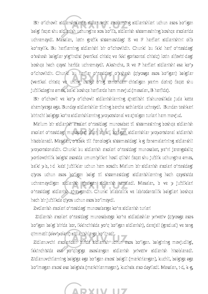 Bir o’lchovli zidlanshplarda zidlanuvchi a&#39;zolarning zidlanishlari uchun asos bo’lgan belgi faqat shu zidlanish uchungina xos bo’lib, zidlanish sistemasining boshqa a&#39;zolarida uchramaydi. Masalan, lotin grafik sistemasidagi E va F harflari zidlanishini olib ko’raylik. Bu harflarning zidlanishi bir o’lchovlidir. Chunki bu ikki harf o’rtasidagi o’xshash belgilar yig’indisi (vertikal chiziq va ikki gorizontal chiziq) lotin alfaviti-dagi boshqa hech qaysi harfda uchramaydi. Aksincha, R va P harflari zidlanishi esa ko’p o’lchovlidir. Chunki bu harflar o’rtasidagi o’xshash (qiyosga asos bo’lgan) belgilar (vertikal chiziq va uning ustiga o’ng tomondan chizilgan yarim doira) faqat shu juftlikdagina emas, balki boshqa harflarda ham mavjud (masalan, B harfida). Bir o’lchovli va ko’p o’lchovli zidlanishlarning ajratilishi tilshunoslikda juda katta ahamiyatga ega. Bunday zidlanishlar tilning barcha sathlarida uchraydi. Bundan tashkari birinchi belgiga ko’ra zidlanishlarning pro potsi onal va ajralgan turlari h am mavjud. Ma&#39;lum bir zidlanish a&#39;zolari o’rtasidagi munosabat til sistemasining boshqa zidlanish a&#39;zolari o’rtasidagi munosabat bilan bir xil bo’lgan zidlanishlar proportsional zidlanish hisoblanadi. Masalan, o’zbek tili f&#39;onologik sistemasidagi k-g fonemalarining zidlanshli proportsionaldir. Chunki bu zidlanish a&#39;zolari o’rtasidagi munosabat, ya’ni jarangsizliq portlovchilik belgisi asosida umumiylikni hosil qilishi faqat shu juftlik uchungina emas, balki p-b, t-d kabi juftliklar uchun ham xosdir. Ma&#39;lum bir zidlanish a&#39;zolari o’rtasidagi qiyos uchun asos bo’lgan belgi til sistemasidagi zidlanishlarning hech qaysisida uchramaydigan zidlanish ajralgan zidlanish sanaladi. Masalan, b va p juftliklari o’rtasidagi zidlanish ajrapgandir. Chunki bilabiallik va labiodentallik belgilari boshqa hech bir juftlikda qiyos uchun asos bo’lmaydi. Zvdlanish a&#39;zolari o’rtasidagi munosabatga ko’ra zidlanish turlari Zidlanish a&#39;zolari o’rtasidagi munosabatga ko’ra zidladashlar privativ (qiyosga asos bo’lgan belgi birida bor, ikkinchisida yo’q bo’lgan zidlanish), darajali (gradual) va teng qimmatli (ekvipolent) zidlanishlarga bo’linadi. Zidlanuvchi a&#39;zolaridan birida zidlanish uchun asos bo’lgan. belgining mavjudligi, ikkinchisida esa yo’qligiga asoslangan zidlanish privativ zidlanish hisoblanadi. Zidlanuvchilarning belgiga ega bo’lgan a&#39;zosi belgili (markirlangan), kuchli, belgiga ega bo’lmagan a&#39;zosi esa belgisiz (markirlanmagan), kuchsiz a&#39;zo deyiladi. Masalan, t-d, k-g, 