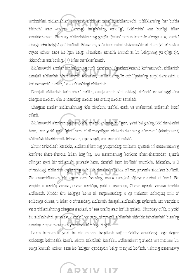 undoshlari zidlanishlari privativ) ziddiyat sanalib, zidlanuvchi juftliklarning har birida birinchi a&#39;zo «ovoz» (jarang) belgisining yo’qligi, ikkinchisi esa borligi bilan xarakterlanadi. Bunday zidlanishlarning grafik ifodasi uchun kuchsiz a&#39;zoga «-», kuchli a&#39;zoga «+» belgisi qo’llaniladi. Masalan, so’z turkumlari sistemasida ot bilan fe&#39;l o’rtasida qiyos uchun asos bo’lgan belgi «harakat» sanalib birinchisi bu belgining yo’qligi (-), ikkinchisi esa borligi (+) bilan xarakterlanadi. Zidlanuvchi a&#39;zolar bir belgining turli darajasini (gradatsiyasini) ko’rsatuvchi zidlanish darajali zidlanish h isoblanadi. Masalan, unlilarda og ’ iz ochilipshning turpi darajasini u k o’ rsatuvchi u- o’ -o, i-e-a o’rtasidagi zidlanish. Darajali zidlanish ko’p a&#39;zoli bo’lib, darajalanish silsilasidagi birinchi va so’nggi a&#39;zo chegara a&#39;zolar, ular o’rtasidagi a&#39;zolar esa oraliq a&#39;zolar sanaladi. Chegara a&#39;zolar zidlanishning ikki chutbini tashkil etadi va maksimal zidlanish hosil qiladi. Zidlanuvchi a&#39;zolarning har ikkisi mantiqan teng bo’lgan, ya&#39;ni belgining ikki darajasini ham, bor yoki yo’qligini ham bildirmaydigan zidlanishlar teng qimmatli (ekvipolent) zidlanish hisoblanadi. Masalan, opa-singil, ota-ona zidlanishi. Shuni ta&#39; ki dlash kerakki, z i d l anishlarning yu q oridagi turlarini ajratish t i l sistemasining konkret shart-sharoiti bilan bog ’ liq. Bu sistemaning konkret shart-sharoitdan ajratib olingan ayni bir zidlanishi privativ ham, darajali ham b o’ lishi mumkin. Masalan, u-O o’rtasidagi zidlanish og’iz nin g ochilish darajasi sifatida olinsa, privativ ziddiyat bo’ladi. Zidlanuvchilardan biri og’iz ochilishining «nul» darajasi sifatvda qabul qilinadi. Bu vaqtda u «ochiq emas», o esa «ochiq», yoki u «yopiq», O esa «yopiq emas» tarzida zidlanadi. Xuddi shu belgiga ko’ra til sisgemasidagi u ga nisbatan ochiqroq unli o’ e&#39;tiborga olinsa, u bilan o o’rtasidagi zidlanish darajali zidlanshlga aylanadi. Bu vaqtda u va o zidlanishning chegara a&#39;zolari, o’ esa oraliq a&#39;zo bo’lib qoladi. Shunday qilib, u yoki bu zidlashshni privativ, darajali va teng qimmatli zidlanish sifatida.baholanishi bizning qanday nuqtai nazardan yondashuvimizga bog’liq. Lekin bundan u yoki bu zidlanishni belgilash sof sub&#39;ektiv xarakterga ega degan xulosaga kelmaslik kerak. Shuni ta&#39;kidlash kerakki, zidlanishning o’zida uni ma&#39;lum bir turga kiritish uchun asos bo’ladigan qandaydir belgi mavjud bo’ladi. Tilning sistemaviy 