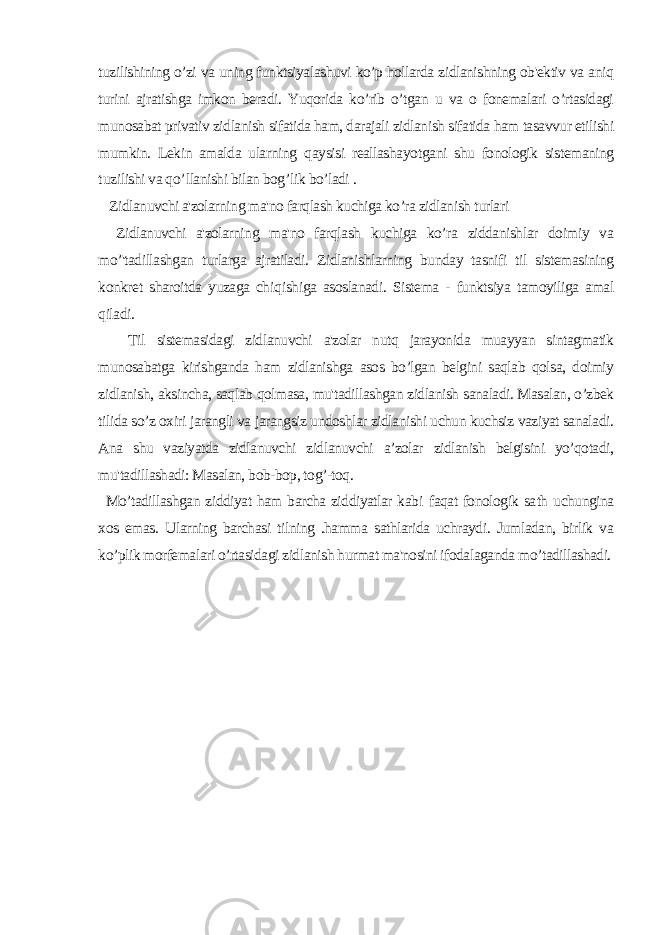 tuzilishining o’zi va uning funktsiyalashuvi ko’p hollarda zidlanishning ob&#39;ektiv va aniq turini ajratishga imkon beradi. Yuqorida ko’rib o’tgan u va o fonemalari o’rtasidagi munosabat privativ zidlanish sifatida ham, darajali zidlanish sifatida ham tasavvur etilishi mumkin. Lekin amalda ularning q aysisi reallasha yo tgani shu fonologik sistemaning t u zilishi va q o’ llanishi bilan bog ’ lik bo’ladi . Zidlanuvchi a&#39;zolarning ma&#39;no farqlash kuchiga ko’ra zidlanish turlari Zidlanuvchi a&#39;zolarning ma&#39;no farqlash kuchiga ko’ra ziddanishlar doimiy va mo’&#39;tadillashgan turlarga ajratiladi. Zidlanishlarning bunday tasnifi til sistemasining konkret sharoitda yuzaga ch iqi shiga asoslanadi. Sistema - funktsiya tamoyiliga amal qiladi. Til sistemasidagi zidlanuvchi a&#39;zolar nutq jarayonida muayyan sintagmatik munosabatga kirishganda ham zidlanishga asos bo’lgan belgini saqlab qolsa, doimiy zidlanish, aksincha, saqlab qolmasa, mu&#39;tadillashgan zidlanish sanaladi. Masalan, o’zbek tilida so’z oxiri jarangli va jarangsiz undoshlar zidlanishi uchun kuchsiz vaziyat sanaladi. Ana shu vaziyatda zidlanuvchi zidlanuvchi a’zolar zidlanish belgisini yo’qotadi, mu&#39;tadillashadi: Masalan, bob-bop, tog’-toq. Mo’tadillashgan ziddiyat ham barcha ziddiyatlar kab i faqat fonologik sa th uchungina xos emas. Ularning barchasi tilning .hamma sathlarida uchraydi. Jumladan, birlik va ko’plik morfemalari o’rtasidagi zidlanish hurmat ma&#39;nosini ifodalaganda mo’tadillashadi. 