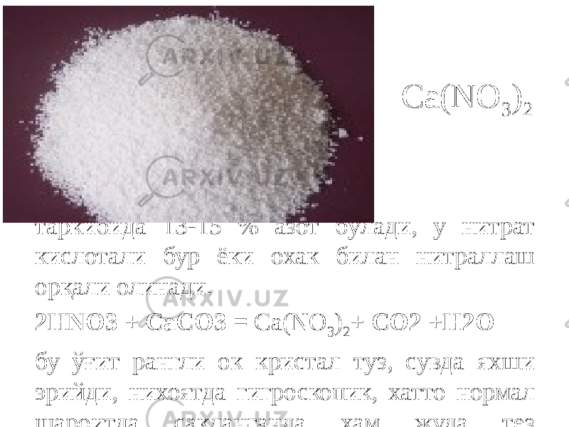 Ca(NO 3 ) 2 Кальцийли селитра – Ca(NO 3 ) 2 таркибида 13-15 % азот бўлади, у нитрат кислотали бур ёки охак билан нитраллаш орқали олинади. 2НNO3 + CaCO3 = Ca(NO 3 ) 2 + CO2 +Н2О бу ўғит рангли ок кристал туз, сувда яхши эрийди, нихоятда гигроскопик, хатто нормал шароитда сақланганда ҳам жуда тез намикади, суюқланади ва муштлашиб колади. 