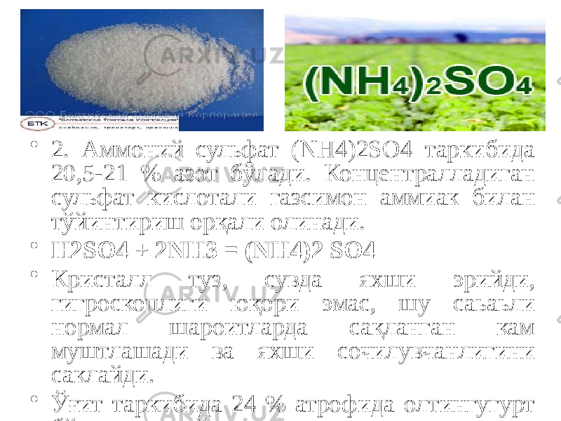 • 2. Аммоний сульфат (NН4)2SO4 таркибида 20,5-21 % азот бўлади. Концентралладиган сульфат кислотали газсимон аммиак билан тўйинтириш орқали олинади. • Н2SO4 + 2NН3 = (NН4)2 SO4 • Кристалл туз, сувда яхши эрийди, гигроскоплиги юқори эмас, шу саьаьли нормал шароитларда сақланган кам муштлашади ва яхши сочилувчанлигини саклайди. • Ўғит таркибида 24 % атрофида олтингугурт бўлади ва ўсимликларнинг шу элемент билан озиқланиши учун санба хисобланади. Аммоний сульфат билан бир каторда озгина микдорда аммоний натрийсульфат (NН4)2SO, Nа2SO4 ишлатилади, бу бирикма капролактам ишлаб чикаришнинг чикиндиси бўлиб таркибида (16 %) азот бўлади. 