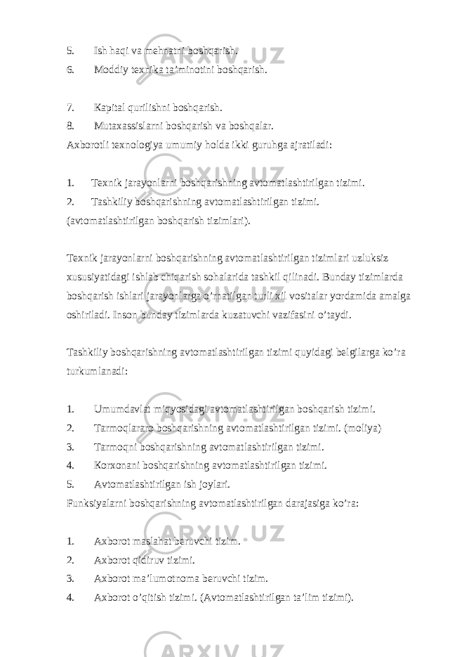 5. Ish haqi va mehnatni boshqarish. 6. Moddiy texnika ta’minotini boshqarish. 7. Кapital qurilishni boshqarish. 8. Mutaxassislarni boshqarish va boshqalar. Axborotli texnologiya umumiy holda ikki guruhga ajratiladi: 1. Texnik jarayonlarni boshqarishning avtomatlashtirilgan tizimi. 2. Tashkiliy boshqarishning avtomatlashtirilgan tizimi. (avtomatlashtirilgan boshqarish tizimlari). Texnik jarayonlarni boshqarishning avtomatlashtirilgan tizimlari uzluksiz xususiyatidagi ishlab chiqarish sohalarida tashkil qilinadi. Bunday tizimlarda boshqarish ishlari jarayonlarga o’rnatilgan turli xil vositalar yordamida amalga oshiriladi. Inson bunday tizimlarda kuzatuvchi vazifasini o’taydi. Tashkiliy boshqarishning avtomatlashtirilgan tizimi quyidagi belgilarga ko’ra turkumlanadi: 1. Umumdavlat miqyosidagi avtomatlashtirilgan boshqarish tizimi. 2. Tarmoqlararo boshqarishning avtomatlashtirilgan tizimi. (moliya) 3. Tarmoqni boshqarishning avtomatlashtirilgan tizimi. 4. Кorxonani boshqarishning avtomatlashtirilgan tizimi. 5. Avtomatlashtirilgan ish joylari. Funksiyalarni boshqarishning avtomatlashtirilgan darajasiga ko’ra: 1. Axborot maslahat beruvchi tizim. 2. Axborot qidiruv tizimi. 3. Axborot ma’lumotnoma beruvchi tizim. 4. Axborot o’qitish tizimi. (Avtomatlashtirilgan ta’lim tizimi). 