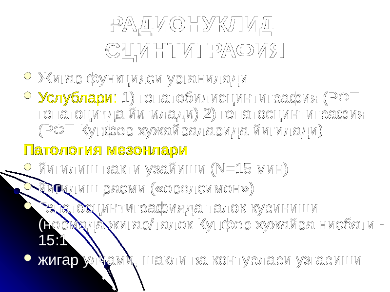 РАДИОНУКЛИД СЦИНТИГРАФИЯ  Жигар функцияси урганилади  Услублари: 1) гепатобилисцинтиграфия (РФП гепатоцитда йигилади) 2) гепатосцинтиграфия (РФП Купфер хужайраларида йигилади) Патология мезонлари  йигилиш вакти узайиши (N=15 мин)  йигилиш расми («оролсимон»)  Гепатосцинтиграфияда талок куриниши (нормада жигар/талок Купфер хужайра нисбати - 15:1  жигар улчами, шакли ва контурлари узгариши 