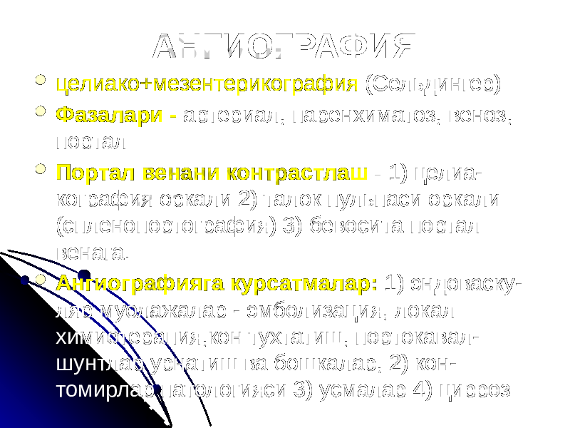 АНГИОГРАФИЯ  целиако+мезентерикография (Сельдингер)  Фазалари - артериал, паренхиматоз, веноз, портал  Портал венани контрастлаш - 1) целиа- кография оркали 2) талок пульпаси оркали (спленопортография) 3) бевосита портал венага.  Ангиографияга курсатмалар: 1) эндоваску- ляр муолажалар - эмболизация, локал химиотерапия,кон тухтатиш, портокавал- шунтлар урнатиш ва бошкалар, 2) кон- томирлар патологияси 3) усмалар 4) цирроз 