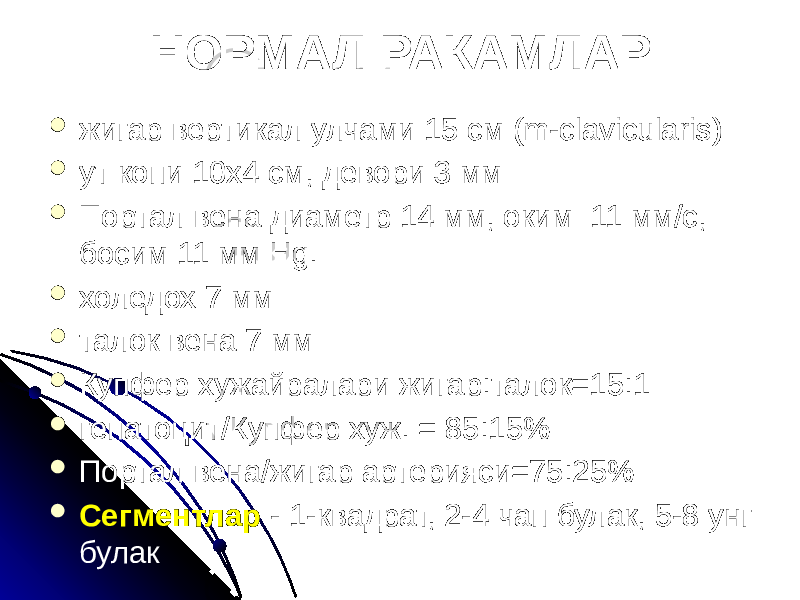 НОРМАЛ РАКАМЛАР  жигар вертикал улчами 15 см (m-clavicularis)  ут копи 10х4 см, девори 3 мм  Портал вена диаметр 14 мм, оким 11 мм/с, босим 11 мм Hg.  холедох 7 мм  талок вена 7 мм  Купфер хужайралари жигар:талок=15:1  гепатоцит/Купфер хуж. = 85:15%  Портал вена/жигар артерияси=75:25%  Сегментлар - 1-квадрат, 2-4 чап булак, 5-8 унг булак 