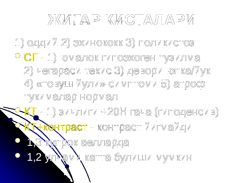 ЖИГАР КИСТАЛАРИ 1) оддий 2) эхинококк 3) поликистоз  СГ - 1) юмалок гипоэхоген тузилма 2) чегараси текис 3) девори юпка/йук 4) «товуш йули» симптоми 5) атроф тукималар нормал  КТ - 1) зичлиги +20Н гача (гиподенсив)  КТ+контраст - контраст йигмайди  1,3 купрок аелларда  1,2 улчами катта булиши мумкин 