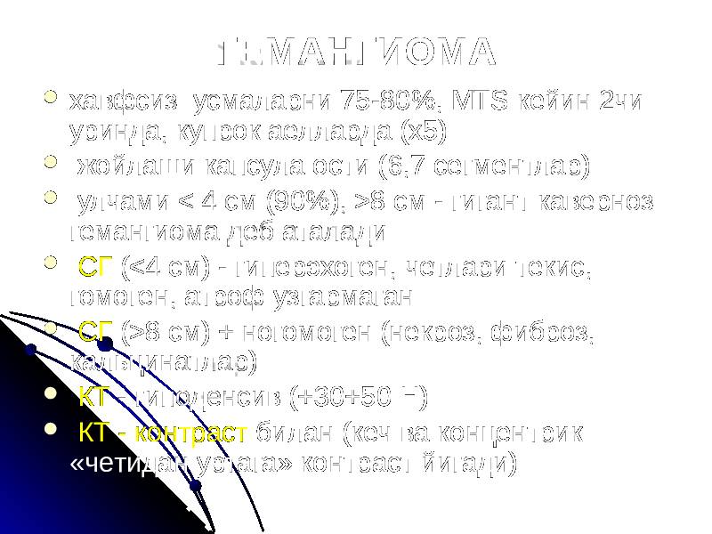 ГЕМАНГИОМА  хавфсиз усмаларни 75-80%, MTS кейин 2чи уринда, купрок аелларда (х5)  жойлаши капсула ости (6,7 сегментлар)  улчами < 4 см (90%), >8 см - гигант каверноз гемангиома деб аталади  СГ (<4 cм) - гиперэхоген, четлари текис, гомоген, атроф узгармаган  СГ (>8 cм) + ногомоген (некроз, фиброз, кальцинатлар)  КТ - гиподенсив (+30+50 Н)  КТ - контраст билан (кеч ва концентрик «четидан уртага» контраст йигади) 