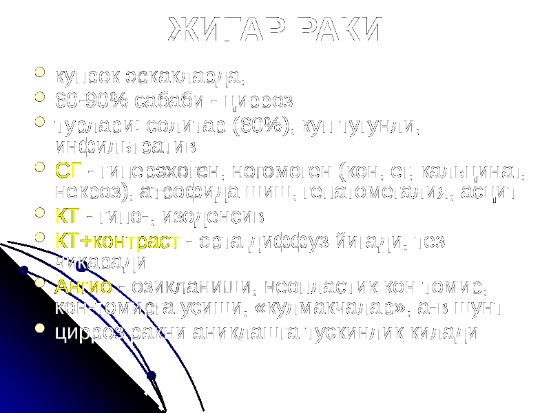 ЖИГАР РАКИ  купрок эркакларда,  60-90% сабаби - цирроз  турлари: солитар (60%), куп тугунли, инфильтратив  СГ - гиперэхоген, ногомоген (кон, ег, кальцинат, некроз), атрофида шиш, гепатомегалия, асцит  КТ - гипо-, изоденсив  КТ+контраст - эрта диффуз йигади, тез чикаради  Ангио - озикланиши, неопластик кон томир, кон-томирга усиши, «кулмакчалар», а-в шунт  цирроз ракни аниклашга тускинлик килади 