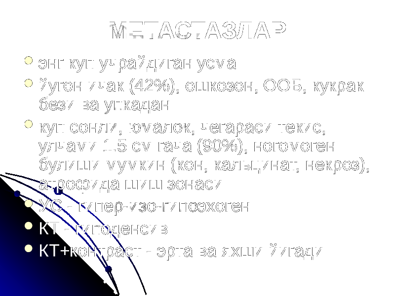 МЕТАСТАЗЛАР  энг куп учрайдиган усма  йугон ичак (42%), ошкозон, ООБ, кукрак бези ва упкадан  куп сонли, юмалок, чегараси текис, улчами 1.5 см гача (90%), ногомоген булиши мумкин (кон, кальцинат, некроз), атрофида шиш зонаси  УС - гипер-изо-гипоэхоген  КТ - гиподенсив  КТ+контраст - эрта ва яхши йигади 