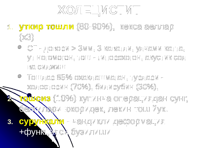 ХОЛЕЦИСТИТ 1. уткир тошли (80-90%), кекса аеллар (х3)  СГ - девори > 3мм, 3 каватли, улчами катта, ут ногомоген, тош - гиперэхоген, акустик соя ва силжиш  Тошлар 85% охаклашмаган, турлари - холестерин (70%), билирубин (30%), 2. тошсиз (10%) купинча операциядан сунг, белгилари юкоридек, лекин тош йук. 3. сурункали - чандикли деформация +функцияси бузилиши 