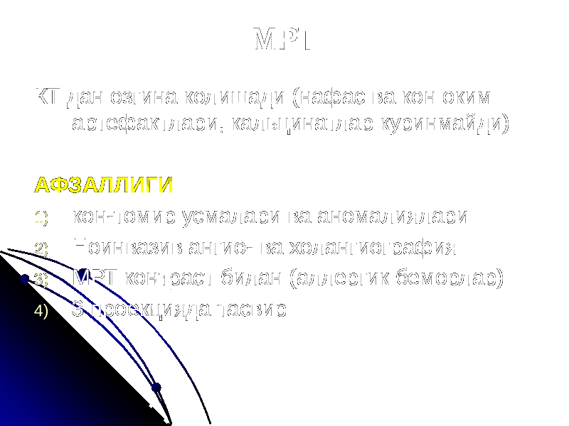 МРТ КТ дан озгина колишади (нафас ва кон оким артефактлари, кальцинатлар куринмайди) АФЗАЛЛИГИ 1) кон-томир усмалари ва аномалиялари 2) Ноинвазив ангио- ва холангиография 3) МРТ контраст билан (аллергик беморлар) 4) 3 проекцияда тасвир 