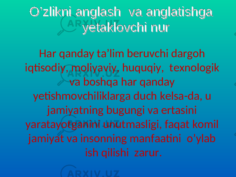  O’zlikni anglash va anglatishga O’zlikni anglash va anglatishga yetaklovchi nuryetaklovchi nur Har qanday ta’lim beruvchi dargoh iqtisodiy, moliyaviy, huquqiy, texnologik va boshqa har qanday yetishmovchiliklarga duch kelsa-da, u jamiyatning bugungi va ertasini yaratayotganini unutmasligi, faqat komil jamiyat va insonning manfaatini o’ylab ish qilishi zarur. 