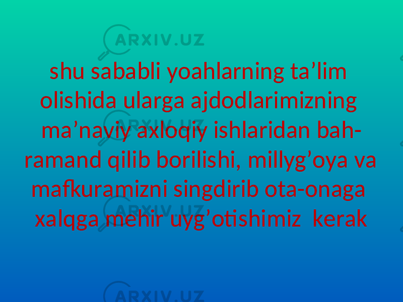 shu sababli yoahlarning ta’lim olishida ularga ajdodlarimizning ma’naviy axloqiy ishlaridan bah- ramand qilib borilishi, millyg’oya va mafkuramizni singdirib ota-onaga xalqga mehir uyg’otishimiz kerak 