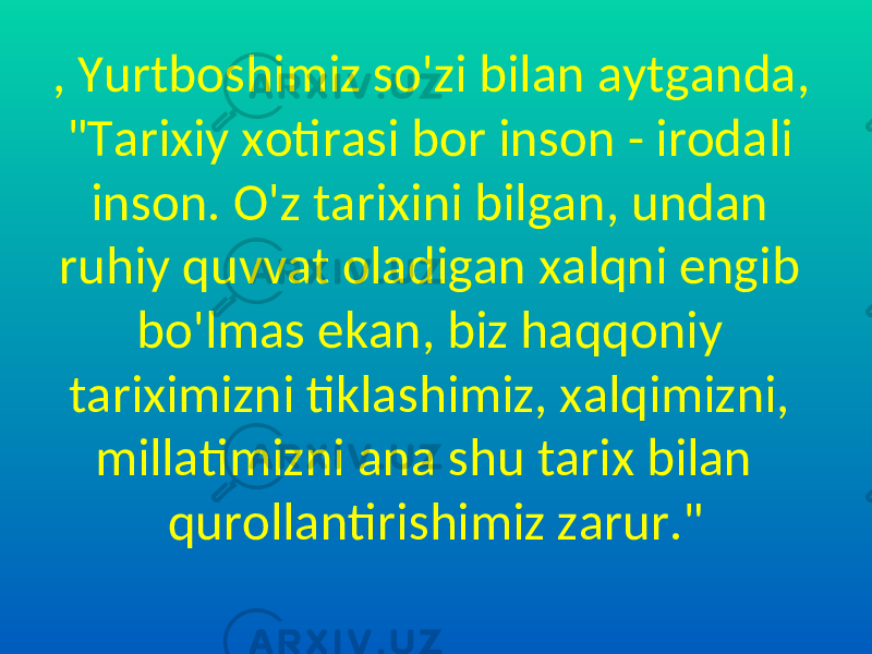 , Yurtboshimiz so&#39;zi bilan aytganda, &#34;Tarixiy xotirasi bor inson - irodali inson. O&#39;z tarixini bilgan, undan ruhiy quvvat oladigan xalqni engib bo&#39;lmas ekan, biz haqqoniy tariximizni tiklashimiz, xalqimizni, millatimizni ana shu tarix bilan qurollantirishimiz zarur.&#34; 