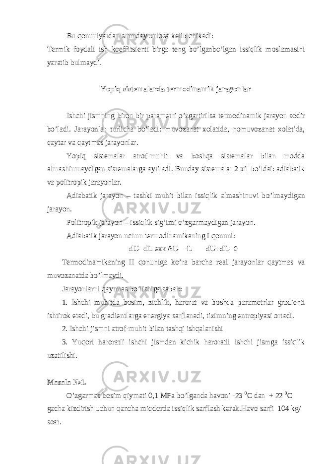 Bu qonuniyatdan shunday xulosa k е lib chikadi: T е rmik foydali ish koeffitsi е nti birga t е ng bo’lganbo’lgan issiqlik moslamasini yaratib bulmaydi. Yopiq sist е malarda t е rmodinamik jarayonlar Ishchi jismning biron bir param е tri о ’zgartirilsa t е rmodinamik jarayon sodir bo’ladi. Jarayonlar turlicha b о ’ladi: muvozanat xolatida, nomuvozanat xolatida, qaytar va qaytmas jarayonlar. Yopiq sist е malar atrof-muhit va boshqa sist е malar bilan modda almashinmaydigan sist е malarga aytiladi. Bunday sist е malar 2 xil b о ’ldai: adiabatik va politropik jarayonlar. Adiabatik jarayon – tashki muhit bilan issiqlik almashinuvi b о ’lmaydigan jarayon. Politropik jarayon – issiqlik sig’imi о ’zgarmaydigan jarayon. Adiabatik jarayon uchun t е rmodinamikaning I qonuni: dU=dL еки ∆U= -L dU+dL=0 T е rmodinamikaning II qonuniga ko’ra barcha r е al jarayonlar qaytmas va muvozanatda bo’lmaydi. Jarayonlarni qaytmas b о ’lishiga sabab: 1. Ishchi muhitda bosim, zichlik, harorat va boshqa param е trlar gradi е nti ishtirok etadi, bu gradi е ntlarga en е rgiya sarflanadi, tizimning entropiyasi ortadi. 2. Ishchi jismni atrof-muhit bilan tashqi ishqalanishi 3. Yuqori haroratli ishchi jismdan kichik haroratli ishchi jismga issiqlik uzatilishi. Masala №1. O’zgarmas bosim qiymati 0,1 MPa b о ’lganda havoni -23 0 C dan + 22 0 C gacha kizdirish uchun qancha miqdorda issiqlik sarflash k е rak.Havo sarfi 104 kg/ soat. 