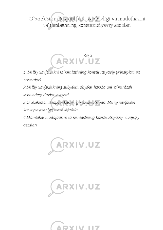 O`zbekiston Respublikasi xavfsizligi va mudofaasini ta`minlashning konstitutsiyaviy asoslari Reja 1. Milliy xavfsizlikni ta`minlashning konstitutsiyaviy prinsiplari va normalari 2.Milliy xavfsizlikning subyekti, obyekti hamda uni ta`minlash sohasidagi davlat siyosati 3.O`zbekiston Respublikasining Konstitutsiyasi-Milliy xavfsizlik konsepsiyasining asosi sifatida 4.Mamlakat mudofaasini ta`minlashning konstitutsiyaviy huquqiy asoslari 