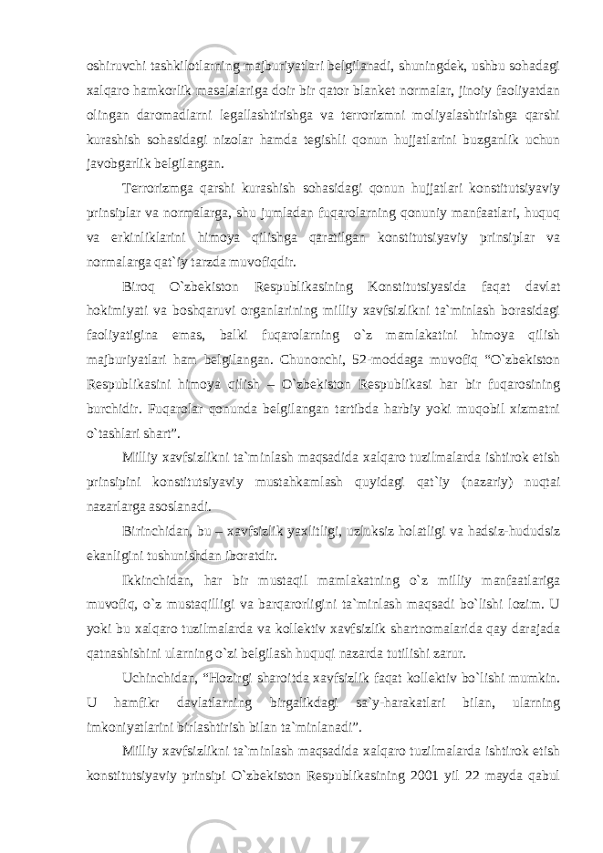 oshiruvchi tashkilotlarning majburiyatlari belgilanadi, shuningdek, ushbu sohadagi xalqaro hamkorlik masalalariga doir bir qator blanket normalar, jinoiy faoliyatdan olingan daromadlarni legallashtirishga va terrorizmni moliyalashtirishga qarshi kurashish sohasidagi nizolar hamda tegishli qonun hujjatlarini buzganlik uchun javobgarlik belgilangan. Terrorizmga qarshi kurashish sohasidagi qonun hujjatlari konstitutsiyaviy prinsiplar va normalarga, shu jumladan fuqarolarning qonuniy manfaatlari, huquq va erkinliklarini himoya qilishga qaratilgan konstitutsiyaviy prinsiplar va normalarga qat`iy tarzda muvofiqdir. Biroq O`zbekiston Respublikasining Konstitutsiyasida faqat davlat hokimiyati va boshqaruvi organlarining milliy xavfsizlikni ta`minlash borasidagi faoliyatigina emas, balki fuqarolarning o`z mamlakatini himoya qilish majburiyatlari ham belgilangan. Chunonchi, 52-moddaga muvofiq “O`zbekiston Respublikasini himoya qilish – O`zbekiston Respublikasi har bir fuqarosining burchidir. Fuqarolar qonunda belgilangan tartibda harbiy yoki muqobil xizmatni o`tashlari shart”. Milliy xavfsizlikni ta`minlash maqsadida xalqaro tuzilmalarda ishtirok etish prinsipini konstitutsiyaviy mustahkamlash quyidagi qat`iy (nazariy) nuqtai nazarlarga asoslanadi. Birinchidan, bu – xavfsizlik yaxlitligi, uzluksiz holatligi va hadsiz-hududsiz ekanligini tushunishdan iboratdir. Ikkinchidan, har bir mustaqil mamlakatning o`z milliy manfaatlariga muvofiq, o`z mustaqilligi va barqarorligini ta`minlash maqsadi bo`lishi lozim. U yoki bu xalqaro tuzilmalarda va kollektiv xavfsizlik shartnomalarida qay darajada qatnashishini ularning o`zi belgilash huquqi nazarda tutilishi zarur. Uchinchidan, “Hozirgi sharoitda xavfsizlik faqat kollektiv bo`lishi mumkin. U hamfikr davlatlarning birgalikdagi sa`y-harakatlari bilan, ularning imkoniyatlarini birlashtirish bilan ta`minlanadi”. Milliy xavfsizlikni ta`minlash maqsadida xalqaro tuzilmalarda ishtirok etish konstitutsiyaviy prinsipi O`zbekiston Respublikasining 2001 yil 22 mayda qabul 