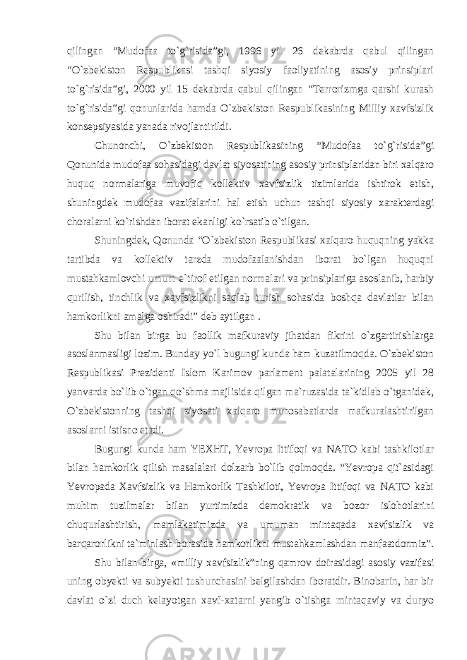 qilingan “Mudofaa to`g`risida”gi, 1996 yil 26 dekabrda qabul qilingan “O`zbekiston Respublikasi tashqi siyosiy faoliyatining asosiy prinsiplari to`g`risida”gi, 2000 yil 15 dekabrda qabul qilingan “Terrorizmga qarshi kurash to`g`risida”gi qonunlarida hamda O`zbekiston Respublikasining Milliy xavfsizlik konsepsiyasida yanada rivojlantirildi. Chunonchi, O`zbekiston Respublikasining “Mudofaa to`g`risida”gi Qonunida mudofaa sohasidagi davlat siyosatining asosiy prinsiplaridan biri xalqaro huquq normalariga muvofiq kollektiv xavfsizlik tizimlarida ishtirok etish, shuningdek mudofaa vazifalarini hal etish uchun tashqi siyosiy xarakterdagi choralarni ko`rishdan iborat ekanligi ko`rsatib o`tilgan. Shuningdek, Qonunda “O`zbekiston Respublikasi xalqaro huquqning yakka tartibda va kollektiv tarzda mudofaalanishdan iborat bo`lgan huquqni mustahkamlovchi umum e`tirof etilgan normalari va prinsiplariga asoslanib, harbiy qurilish, tinchlik va xavfsizlikni saqlab turish sohasida boshqa davlatlar bilan hamkorlikni amalga oshiradi” deb aytilgan . Shu bilan birga bu faollik mafkuraviy jihatdan fikrini o`zgartirishlarga asoslanmasligi lozim. Bunday yo`l bugungi kunda ham kuzatilmoqda. O`zbekiston Respublikasi Prezidenti Islom Karimov parlament palatalarining 2005 yil 28 yanvarda bo`lib o`tgan qo`shma majlisida qilgan ma`ruzasida ta`kidlab o`tganidek, O`zbekistonning tashqi siyosati xalqaro munosabatlarda mafkuralashtirilgan asoslarni istisno etadi. Bugungi kunda ham YEXHT, Yevropa Ittifoqi va NATO kabi tashkilotlar bilan hamkorlik qilish masalalari dolzarb bo`lib qolmoqda. “Yevropa qit`asidagi Yevropada Xavfsizlik va Hamkorlik Tashkiloti, Yevropa Ittifoqi va NATO kabi muhim tuzilmalar bilan yurtimizda demokratik va bozor islohotlarini chuqurlashtirish, mamlakatimizda va umuman mintaqada xavfsizlik va barqarorlikni ta`minlash borasida hamkorlikni mustahkamlashdan manfaatdormiz”. Shu bilan birga, «milliy xavfsizlik”ning qamrov doirasidagi asosiy vazifasi uning obyekti va subyekti tushunchasini belgilashdan iboratdir. Binobarin, har bir davlat o`zi duch kelayotgan xavf-xatarni yengib o`tishga mintaqaviy va dunyo 