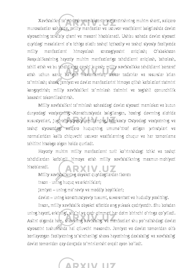 Xavfsizlikni ta`minlash mamlakatni rivojlantirishning muhim sharti, xalqaro munosabatlar sohasida, milliy manfaatlar va ustuvor vazifalarni belgilashda davlat siyosatining tarkibiy qismi va mezoni hisoblanadi. Ushbu sohada davlat siyosati quyidagi masalalarni o`z ichiga oladi: tashqi iqtisodiy va tashqi siyosiy faoliyatda milliy manfaatlarni himoyalash strategiyasini aniqlash; O`zbekiston Respublikasining hayotiy muhim manfaatlariga tahdidlarni aniqlash, baholash, tahlil etish va bu tahdidlarga qarshi kurash; milliy xavfsizlikka tahdidlarni bartaraf etish uchun zarur bo`lgan mexanizmlar, tezkor tadbirlar va resurslar bilan ta`minlash; shaxs, jamiyat va davlat manfaatlarini himoya qilish kafolatlari tizimini kengaytirish; milliy xavfsizlikni ta`minlash tizimini va tegishli qonunchilik bazasini takomillashtirish. Milliy xavfsizlikni ta`minlash sohasidagi davlat siyosati mamlakat va butun dunyodagi vaziyatning, Konstitutsiyada belgilangan, hozirgi davrning alohida xususiyatlari, jug`rofiy-siyosiy omillarning, Markaziy Osiyodagi vaziyatning va tashqi siyosatdagi xalqaro huquqning umume`tirof etilgan prinsiplari va normalaridan kelib chiquvchi ustuvor vazifalarning chuqur va har tomonlama tahlilini hisobga olgan holda quriladi. Hayotiy muhim milliy manfaatlarni turli ko`rinishdagi ichki va tashqi tahdidlardan kafolatli himoya etish milliy xavfsizlikning mazmun-mohiyati hisoblanadi. Milliy xavfsizlikning obyekti quyidagilardan iborat: inson - uning huquq va erkinliklari; jamiyat – uning ma`naviy va moddiy boyliklari; davlat – uning konstitutsiyaviy tuzumi, suvereniteti va hududiy yaxlitligi. Inson, milliy xavfsizlik obyekti sifatida eng yuksak qadriyatdir. Shu boisdan uning hayoti, erkinligi, sha`ni va qadr-qimmati har doim birinchi o`ringa qo`yiladi. Aslini olganda ham, shaxsning xavfsizligi va manfaatlari shu yo`nalishdagi davlat siyosatini tushunishda hal qiluvchi mezondir. Jamiyat va davlat tomonidan olib borilayotgan faoliyatning ta`sirchanligi shaxs hayotining daxlsizligi va xavfsizligi davlat tomonidan qay darajada ta`minlanishi orqali ayon bo`ladi. 