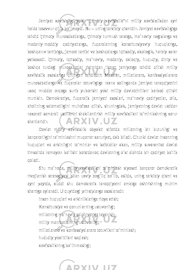 Jamiyat xavfsizligi yoki “ijtimoiy xavfsizlik”ni milliy xavfsizlikdan ayri holda tasavvur qilib bo`lmaydi. Bu – uning tarkibiy qismidir. Jamiyat xavfsizligiga tahdid ijtimoiy munosabatlarga, ijtimoiy turmush tarziga, ma`naviy negizlarga va madaniy-moddiy qadriyatlarga, fuqarolarning konstitutsiyaviy huquqlariga, boshqaruv tartibiga, jamoat tartibi va boshqalarga iqtisodiy, ekologik, harbiy zarar yetkazadi. Ijtimoiy, iqtisodiy, ma`naviy, madaniy, axloqiy, huquqiy, diniy va boshqa turdagi munosabatlar tizimidan iborat jamiyatga tahdid qilish milliy xavfsizlik asoslariga qilingan tahdiddir. Masalan, millatlararo, konfessiyalararo munosabatlarga va fuqarolar totuvligiga raxna solinganda jamiyat taraqqiyotini uzoq muddat orqaga surib yuborishi yoki milliy davlatchilikni barbod qilishi mumkin. Demokratiya, fuqarolik jamiyati asoslari, ma`naviy qadriyatlar, oila, aholining salomatligini muhofaza qilish, shuningdek, jamiyatning davlat ustidan nazorati samarali usullarini shakllantirish milliy xavfsizlikni ta`minlashning zarur shartlaridir. Davlat milliy xavfsizlik obyekti sifatida millatning bir butunligi va barqarorligini ta`minlashni muqarrar zaruriyat, deb biladi. Chunki davlat insonning huquqlari va erkinligini ta`minlar va kafolatlar ekan, milliy suverenitet davlat timsolida namoyon bo`lishi boisidanoq davlatning o`zi alohida bir qadriyat bo`lib qoladi. Shu ma`noda, milliy xavfsizlikni ta`minlash siyosati barqaror demokratik rivojlanish strategiyasi bilan uzviy bog`liq bo`lib, aslida, uning tarkibiy qismi va ayni paytda, xuddi shu demokratik taraqqiyotni amalga oshirishning muhim shartiga aylanadi. U quyidagi prinsiplarga asoslanadi: inson huquqlari va erkinliklariga rioya etish; Konstitutsiya va qonunlarning ustuvorligi; millatning ma`naviy salohiyatiga tayanish; milliy manfaatlarning ustuvorligi; millatlararo va konfessiyalararo totuvlikni ta`minlash; hududiy yaxlitlikni saqlash; xavfsizlikning bo`linmasligi; 