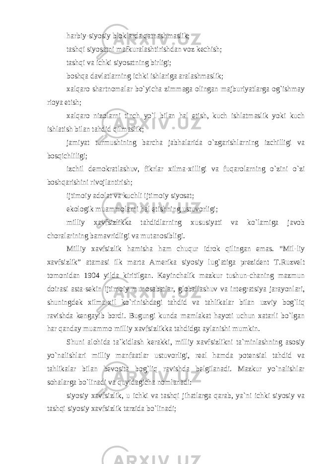 harbiy-siyosiy bloklarda qatnashmaslik; tashqi siyosatni mafkuralashtirishdan voz kechish; tashqi va ichki siyosatning birligi; boshqa davlatlarning ichki ishlariga aralashmaslik; xalqaro shartnomalar bo`yicha zimmaga olingan majburiyatlarga og`ishmay rioya etish; xalqaro nizolarni tinch yo`l bilan hal etish, kuch ishlatmaslik yoki kuch ishlatish bilan tahdid qilmaslik; jamiyat turmushining barcha jabhalarida o`zgarishlarning izchilligi va bosqichliligi; izchil demokratlashuv, fikrlar xilma-xilligi va fuqarolarning o`zini o`zi boshqarishini rivojlantirish; ijtimoiy adolat va kuchli ijtimoiy siyosat; ekologik muammolarni hal etishning ustuvorligi; milliy xavfsizlikka tahdidlarning xususiyati va ko`lamiga javob choralarining bamavridligi va mutanosibligi. Milliy xavfsizlik hamisha ham chuqur idrok qilingan emas. “Mil-liy xavfsizlik” atamasi ilk marta Amerika siyosiy lug`atiga prezident T.Ruzvelt tomonidan 1904 yilda kiritilgan. Keyinchalik mazkur tushun-chaning mazmun doirasi asta-sekin ijtimoiy munosabatlar, globallashuv va integratsiya jarayonlari, shuningdek xilma-xil ko`rinishdagi tahdid va tahlikalar bilan uzviy bog`liq ravishda kengayib bordi. Bugungi kunda mamlakat hayoti uchun xatarli bo`lgan har qanday muammo milliy xavfsizlikka tahdidga aylanishi mumkin. Shuni alohida ta`kidlash kerakki, milliy xavfsizlikni ta`minlashning asosiy yo`nalishlari milliy manfaatlar ustuvorligi, real hamda potensial tahdid va tahlikalar bilan bevosita bog`liq ravishda belgilanadi. Mazkur yo`nalishlar sohalarga bo`linadi va quyidagicha nomlanadi: siyosiy xavfsizlik, u ichki va tashqi jihatlarga qarab, ya`ni ichki siyosiy va tashqi siyosiy xavfsizlik tarzida bo`linadi; 