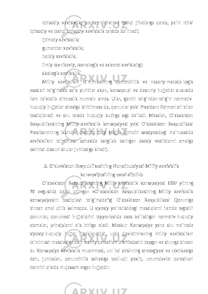 iqtisodiy xavfsizlik, bu ham ichki va tashqi jihatlarga qarab, ya`ni ichki iqtisodiy va tashqi iqtisodiy xavfsizlik tarzida bo`linadi; ijtimoiy xavfsizlik; gumanitar xavfsizlik; harbiy xavfsizlik; ilmiy-texnikaviy, texnologik va axborot xavfsizligi; ekologik xavfsizlik. Milliy xavfizlikni ta`minlashning qonunchilik va nazariy-metodo-logik asoslari to`g`risida so`z yuritilar ekan, konseptual va dasturiy hujjatlar xususida ham to`xtalib o`tmaslik mumkin emas. Ular, garchi to`g`ridan-to`g`ri normativ- huquqiy hujjatlar sirasiga kiritilmasa-da, qonunlar yoki Prezident Farmonlari bilan tasdiqlanadi va shu tarzda huquqiy kuchga ega bo`ladi. Masalan, O`zbekiston Respublikasining Milliy xavfsizlik konsepsiyasi yoki O`zbekiston Respublikasi Prezidentining ikkinchi chaqiriq Oliy Majlis birinchi sessiyasidagi ma`ruzasida xavfsizlikni ta`minlash sohasida belgilab berilgan asosiy vazifalarni amalga oshirish dasturi shular jumlasiga kiradi). 3. O`zbekiston Respublikasining Konstitutsiyasi Milliy xavfsizlik konsepsiyasining asosi sifatida O`zbekiston Respublikasining Milliy xavfsizlik konsepsiyasi 1997 yilning 29 avgustida qabul qilingan «O`zbekiston Respublikasining Milliy xavfsizlik konsepsiyasini tasdiqlash to`g`risida”gi O`zbekiston Respublikasi Qonuniga binoan amal qilib kelmoqda. U siyosiy yo`nalishdagi masalalarni hamda tegishli qonunlar, qonunosti hujjatlarini tayyorlashda asos bo`ladigan normativ-huquqiy atamalar, prinsiplarni o`z ichiga oladi. Mazkur Konsepsiya yana shu ma`noda siyosiy-huquqiy hujjat hisoblanadiki, unda davlatimizning milliy xavfsizlikni ta`minlash masalasiga doir rasmiy qarashlari o`z ifodasini topgan va shunga binoan bu Konsepsiya xavfsizlik muammosi, uni hal etishning strategiyasi va taktikasiga doir, jumladan, qonunchilik sohasiga taalluqli yaxlit, umumdavlat qarashlari tizimini o`zida mujassam etgan hujjatdir. 