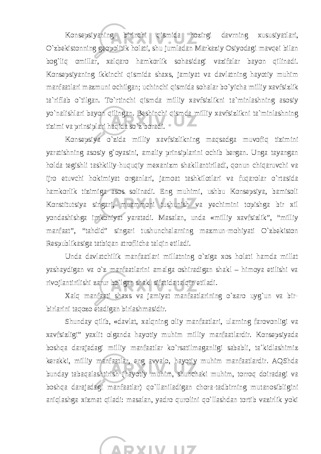 Konsepsiyaning birinchi qismida hozirgi davrning xususiyatlari, O`zbekistonning geopolitik holati, shu jumladan Markaziy Osiyodagi mavqei bilan bog`liq omillar, xalqaro hamkorlik sohasidagi vazifalar bayon qilinadi. Konsepsiyaning ikkinchi qismida shaxs, jamiyat va davlatning hayotiy muhim manfaatlari mazmuni ochilgan; uchinchi qismida sohalar bo`yicha milliy xavfsizlik ta`riflab o`tilgan. To`rtinchi qismda milliy xavfsizlikni ta`minlashning asosiy yo`nalishlari bayon qilingan. Beshinchi qismda milliy xavfsizlikni ta`minlashning tizimi va prinsiplari haqida so`z boradi. Konsepsiya o`zida milliy xavfsizlikning maqsadga muvofiq tizimini yaratishning asosiy g`oyasini, amaliy prinsiplarini ochib bergan. Unga tayangan holda tegishli tashkiliy-huquqiy mexanizm shakllantiriladi, qonun chiqaruvchi va ijro etuvchi hokimiyat organlari, jamoat tashkilotlari va fuqarolar o`rtasida hamkorlik tizimiga asos solinadi. Eng muhimi, ushbu Konsepsiya, bamisoli Konstitutsiya singari, muammoni tushunish va yechimini topishga bir xil yondashishga imkoniyat yaratadi. Masalan, unda «milliy xavfsizlik”, “milliy manfaat”, “tahdid” singari tushunchalarning mazmun-mohiyati O`zbekiston Respublikasiga tatbiqan atroflicha talqin etiladi. Unda davlatchilik manfaatlari millatning o`ziga xos holati hamda millat yashaydigan va o`z manfaatlarini amalga oshiradigan shakl – himoya etilishi va rivojlantirilishi zarur bo`lgan shakl sifatida talqin etiladi. Xalq manfaati shaxs va jamiyat manfaatlarining o`zaro uyg`un va bir- birlarini taqozo etadigan birlashmasidir. Shunday qilib, «davlat, xalqning oliy manfaatlari, ularning farovonligi va xavfsizligi” yaxlit olganda hayotiy muhim milliy manfaatlardir. Konsepsiyada boshqa darajadagi milliy manfaatlar ko`rsatilmaganligi sababli, ta`kidlashimiz kerakki, milliy manfaatlar, eng avvalo, hayotiy muhim manfaatlardir. AQShda bunday tabaqalashtirish (hayotiy muhim, shunchaki muhim, torroq doiradagi va boshqa darajadagi manfaatlar) qo`llaniladigan chora-tadbirning mutanosibligini aniqlashga xizmat qiladi: masalan, yadro qurolini qo`llashdan tortib vazirlik yoki 